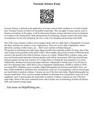 Forensic Science Essay
Forensic Science is defined as the application of science and scientific methods to civil and criminal
laws. Forensic Science in itself is an incredibly broad topic. This can apply to many careers, such as
forensic accounting. In this paper, I will be discussing forensic science and crime scene investigation
as it relates to law enforcement. With advancements in technology, forensic science and crime scene
investigations are not only intriguing, but also a vital, ever changing and growing career field.
One of the most common evidence an investigator deals with on a daily basis is fingerprints. Everyone
has them, and they are unique to every single person. There are no two alike. Fingerprints, unless
altered by scarring or other means, are ... Show more content on Helpwriting.net ...
The growth in technology has made many things possible that originally couldn t be done. One of the
most widely known growths in this field is DNA. Most notably, the growth in terms of DNA has been
crucial to the growth in the field of forensic science as a whole. Without DNA evidence, many cases
may not be prosecuted and many innocent people could still be incarcerated. DNA has cleared many
innocent people serving time in prison. It is a huge factor in finding the true perpetrator in a crime.
Additionally, databases are becoming larger and more widespread to include most if not all areas in
the US to determine links. AFIS allows ease in fingerprint identification. CODIS is similar to AFIS,
just using DNA. Databases grow everyday. Digital photography has become much better. Now, you
have instant feedback to determine how well pictures come out. Even equipment, such as microscopes
are much better to analyze evidence. Cameras are one of the best tools today. Digital photography has
become much better. Now, you have instant feedback to determine how well pictures come out. Even
equipment, such as microscopes are much better to analyze evidence. Cameras are one of the best
tools today. Some of the more commonly know and everyday uses in technology include cell phones,
GPS, and external storage (jump
... Get more on HelpWriting.net ...
 