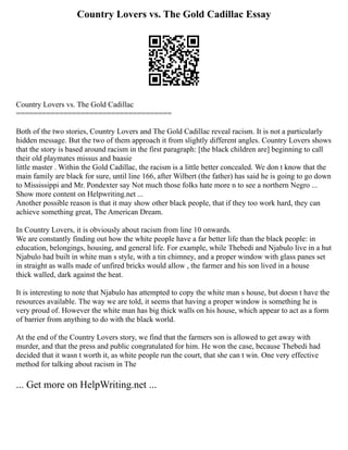 Country Lovers vs. The Gold Cadillac Essay
Country Lovers vs. The Gold Cadillac
====================================
Both of the two stories, Country Lovers and The Gold Cadillac reveal racism. It is not a particularly
hidden message. But the two of them approach it from slightly different angles. Country Lovers shows
that the story is based around racism in the first paragraph: [the black children are] beginning to call
their old playmates missus and baasie
little master . Within the Gold Cadillac, the racism is a little better concealed. We don t know that the
main family are black for sure, until line 166, after Wilbert (the father) has said he is going to go down
to Mississippi and Mr. Pondexter say Not much those folks hate more n to see a northern Negro ...
Show more content on Helpwriting.net ...
Another possible reason is that it may show other black people, that if they too work hard, they can
achieve something great, The American Dream.
In Country Lovers, it is obviously about racism from line 10 onwards.
We are constantly finding out how the white people have a far better life than the black people: in
education, belongings, housing, and general life. For example, while Thebedi and Njabulo live in a hut
Njabulo had built in white man s style, with a tin chimney, and a proper window with glass panes set
in straight as walls made of unfired bricks would allow , the farmer and his son lived in a house
thick walled, dark against the heat.
It is interesting to note that Njabulo has attempted to copy the white man s house, but doesn t have the
resources available. The way we are told, it seems that having a proper window is something he is
very proud of. However the white man has big thick walls on his house, which appear to act as a form
of barrier from anything to do with the black world.
At the end of the Country Lovers story, we find that the farmers son is allowed to get away with
murder, and that the press and public congratulated for him. He won the case, because Thebedi had
decided that it wasn t worth it, as white people run the court, that she can t win. One very effective
method for talking about racism in The
... Get more on HelpWriting.net ...
 