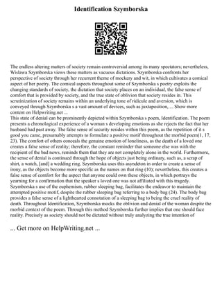 Identification Szymborska
The endless altering matters of society remain controversial among its many spectators; nevertheless,
Wislawa Szymborska views these matters as vacuous dictations. Szymborska confronts her
perspective of society through her recurrent theme of mockery and wit, in which cultivates a comical
aspect of her poetry. The comical aspects throughout some of Szymborska s poetry exploits the
changing standards of society, the dictation that society places on an individual, the false sense of
comfort that is provided by society, and the true state of oblivion that society resides in. This
scrutinization of society remains within an underlying tone of ridicule and aversion, which is
conveyed through Szymborska s a vast amount of devices, such as juxtaposition, ... Show more
content on Helpwriting.net ...
This state of denial can be prominently depicted within Szymborska s poem, Identification. The poem
presents a chronological experience of a woman s developing emotions as she rejects the fact that her
husband had past away. The false sense of security resides within this poem, as the repetition of it s
good you came, presumably attempts to formulate a positive motif throughout the morbid poem(1, 17,
23). The comfort of others conceals the genuine emotion of loneliness, as the death of a loved one
creates a false sense of reality; therefore, the constant reminder that someone else was with the
recipient of the bad news, reminds them that they are not completely alone in the world. Furthermore,
the sense of denial is continued through the hope of objects just being ordinary, such as, a scrap of
shirt, a watch, [and] a wedding ring. Szymborska uses this asyndeton in order to create a sense of
irony, as the objects become more specific as the names on that ring (10); nevertheless, this creates a
false sense of comfort for the aspect that anyone could own these objects, in which portrays the
yearning for a confirmation that the speaker s loved one was not affiliated with this tragedy.
Szymborska s use of the euphemism, rubber sleeping bag, facilitates the endeavor to maintain the
attempted positive motif, despite the rubber sleeping bag referring to a body bag (24). The body bag
provides a false sense of a lighthearted connotation of a sleeping bag to being the cruel reality of
death. Throughout Identification, Szymborska mocks the oblivion and denial of the woman despite the
morbid context of the poem. Through this method Szymborska further implies that one should face
reality. Precisely as society should not be dictated without truly analyzing the true intention of
... Get more on HelpWriting.net ...
 