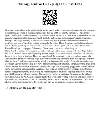 The Argument For The Legality Of US State Laws
Right now, somewhere in the world, in the united states, and even this specific state, there is thousands
of innocent dogs living in inhumane conditions that are unfit for healthy substance. They do this
legally, and illegally, and those doing it legally are almost the worst because state laws condone it. The
legislature recognizes that they specifically include, and exclude specific requirements, or restricts
entirely. These dogs not only life in obscene conditions, but they are also there for one specific
horrifying purpose of breeding, but not just regular breeding. These dogs are essentially transformed
into machines, pumping out a minimum of two to three litters a year, just to maintain the current
demand for the perfect puppy. This mass ... Show more content on Helpwriting.net ...
These dogs live in their own excrements and sometimes within an enclosure with other dogs that have
died do to medical illness, and depending on how long its been sense they ve been checked, they are
forced to be in them with them. These puppymills sell the puppies to petstores, such as commonly
known chains. There are so many ways everyone can help stop this trend. Stop buying dogs, and start
adopting them. 2 million puppies are born each year in puppymills while 1.2 already living dogs are
killed each year in shelters since they have been abandoned and forgotten. Simply adopting dogs from
shelters lessens the reason for breeder s to breed the dogs. Not supporting puppy store directly effects
puppy mills, along with saving the sweet dogs that were left in the shelters. 22 states in the US have
no laws in regards to puppy mills, while the remaining states have laws in place that almost always
aren t held up and are almost comical. The plaid zebra shows a graph that breaks down the different
states laws, while the ASPCA once again breaks this down state by state with what the states specific
regulations are, and what a breeder is defined by as well as their policies on inspections. If you must
adopt a puppy from somewhere, do it where you can see the parents, such as at a reputable
... Get more on HelpWriting.net ...
 