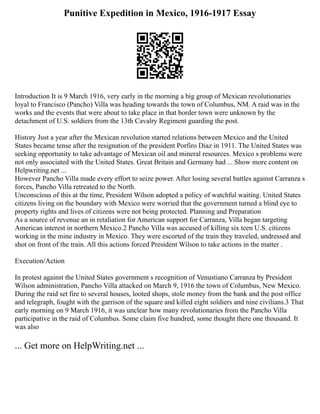 Punitive Expedition in Mexico, 1916-1917 Essay
Introduction It is 9 March 1916, very early in the morning a big group of Mexican revolutionaries
loyal to Francisco (Pancho) Villa was heading towards the town of Columbus, NM. A raid was in the
works and the events that were about to take place in that border town were unknown by the
detachment of U.S. soldiers from the 13th Cavalry Regiment guarding the post.
History Just a year after the Mexican revolution started relations between Mexico and the United
States became tense after the resignation of the president Porfiro Diaz in 1911. The United States was
seeking opportunity to take advantage of Mexican oil and mineral resources. Mexico s problems were
not only associated with the United States. Great Britain and Germany had ... Show more content on
Helpwriting.net ...
However Pancho Villa made every effort to seize power. After losing several battles against Carranza s
forces, Pancho Villa retreated to the North.
Unconscious of this at the time, President Wilson adopted a policy of watchful waiting. United States
citizens living on the boundary with Mexico were worried that the government turned a blind eye to
property rights and lives of citizens were not being protected. Planning and Preparation
As a source of revenue an in retaliation for American support for Carranza, Villa began targeting
American interest in northern Mexico.2 Pancho Villa was accused of killing six teen U.S. citizens
working in the mine industry in Mexico. They were escorted of the train they traveled, undressed and
shot on front of the train. All this actions forced President Wilson to take actions in the matter .
Execution/Action
In protest against the United States government s recognition of Venustiano Carranza by President
Wilson administration, Pancho Villa attacked on March 9, 1916 the town of Columbus, New Mexico.
During the raid set fire to several houses, looted shops, stole money from the bank and the post office
and telegraph, fought with the garrison of the square and killed eight soldiers and nine civilians.3 That
early morning on 9 March 1916, it was unclear how many revolutionaries from the Pancho Villa
participative in the raid of Columbus. Some claim five hundred, some thought there one thousand. It
was also
... Get more on HelpWriting.net ...
 