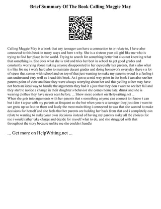 Brief Summary Of The Book Calling Maggie May
Calling Maggie May is a book that any teenager can have a connection to or relate to, I have also
connected to this book in many ways and here s why. She is a sixteen year old girl like me who is
trying to find her place in the world. Trying to search for something better but also not knowing what
that something is. She does what she is told and tries her best in school to get good grades and
constantly worrying about making anyone disappointed in her especially her parents, that s also what
it s like for me i work hard also to maintain decent grades and doing homework everyday there s a lot
of stress that comes with school and on top of that just wanting to make my parents proud is a feeling i
can understand very well as i read this book. As i got to a mid way point in the book i can also see her
parents point of view and how they were always worrying about her and that yelling at her may have
not been an ideal way to handle the arguments they had it s just that they don t want to see her fail and
they start to notice a change in their daughter s behavior she comes home late, drunk and she is
wearing clothes they have never seen before. ... Show more content on Helpwriting.net ...
When she gets into arguments with her parents that s something anyone can connect to i know i can
but i don t argue with my parents as frequent as she but when you re a teenager they just don t want to
see grow up so fast on them and lastly the most main thing i connected to was that she wanted to make
decisions for herself and she feels that her parents are holding her back from that and i completely can
relate to wanting to make your own decisions instead of having my parents make all the choices for
me i would rather take charge and decide for myself what to do, and she struggled with that
throughout the story because unlike me she couldn t handle
... Get more on HelpWriting.net ...
 