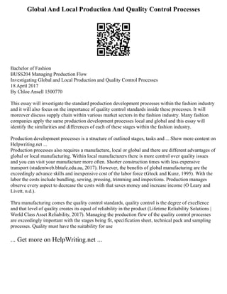 Global And Local Production And Quality Control Processes
Bachelor of Fashion
BUSS204 Managing Production Flow
Investigating Global and Local Production and Quality Control Processes
18 April 2017
By Chloe Ansell 1500770
This essay will investigate the standard production development processes within the fashion industry
and it will also focus on the importance of quality control standards inside these processes. It will
moreover discuss supply chain within various market sectors in the fashion industry. Many fashion
companies apply the same production development processes local and global and this essay will
identify the similarities and differences of each of these stages within the fashion industry.
Production development processes is a structure of outlined stages, tasks and ... Show more content on
Helpwriting.net ...
Production processes also requires a manufacture, local or global and there are different advantages of
global or local manufacturing. Within local manufacturers there is more control over quality issues
and you can visit your manufacture more often. Shorter construction times with less expensive
transport (studentweb.bhtafe.edu.au, 2017). However, the benefits of global manufacturing are the
exceedingly advance skills and inexpensive cost of the labor force (Glock and Kunz, 1995). With the
labor the costs include bundling, sewing, pressing, trimming and inspections. Production manages
observe every aspect to decrease the costs with that saves money and increase income (O Leary and
Livett, n.d.).
Thru manufacturing comes the quality control standards, quality control is the degree of excellence
and that level of quality creates its equal of reliability in the product (Lifetime Reliability Solutions |
World Class Asset Reliability, 2017). Managing the production flow of the quality control processes
are exceedingly important with the stages being fit, specification sheet, technical pack and sampling
processes. Quality must have the suitability for use
... Get more on HelpWriting.net ...
 
