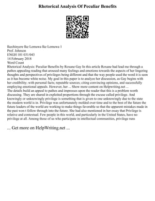 Rhetorical Analysis Of Peculiar Benefits
Ikechinyere Ike Lemuwa Ike Lemuwa 1
Prof. Johnson
ENGH 101 031/043
14 February 2018
Word Count
Rhetorical Analysis: Peculiar Benefits by Roxane Gay In this article Roxane had lead me through a
pathos appealing reading that aroused many feelings and emotions towards the aspects of her lingering
thoughts and perspectives of privileges being different and that the way people used the word it is seen
as it has become white noise. My goal in this paper is to analyze her discussion, as Gay begins with
her credibility; with personal facts; reputable sources; citing convincing opinions, and successfully
employing emotional appeals. However, her ... Show more content on Helpwriting.net ...
The details build an appeal to pathos and impresses upon the reader that this is a problem worth
discussing. They are shared in exploited proportions through the excuse called privilege. And
knowingly or unknowingly privilege is something that is given to one unknowingly due to the state
the modern world is in. Privilege was unfortunately molded over time and to the best of the future the
future leaders of the world are working to make things favorable so that the apparent mistakes made in
the past won t follow through into the future. She had also mentioned in her essay that Privilege is
relative and contextual. Few people in this world, and particularly in the United States, have no
privilege at all. Among those of us who participate in intellectual communities, privilege runs
... Get more on HelpWriting.net ...
 