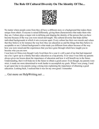 The Role Of Cultural Diversity On The Identity Of The...
No matter where people come from they all have a different story or a background that makes them
unique from others. Everyone is raised differently, giving them characteristics that make them who
they are. Culture plays a major role in defining and shaping the identity of the person that you have
become because of the way you were raised and taught. The cultural diversity that helps define
individual backgrounds in which it sets everyone apart. Every culture has their own morals and values
that they believe in for instance the way how they see education as and the things that they believe is
acceptable or not. Cultural background is what made you different from others because of the way
how you were raised and the experiences that you have gone through which have taught you to
become who you are now.
I was born in China even though I only lived there for a year it s still a part of me that had impacted
me a lot. I grew up in a family that takes education as a top priority. Ever since I was little my parents
always gives me lesson about the importance of education and how it will benefit me in the future.
Understanding, that it will help me in the future to obtain a good career. Even though, my parents were
strict, it made me more determined to work harder to accomplish my goals. When I was young, I tend
to get upset due to my parents using a strong tone explaining the importance of obtaining a good
education. Looking back, I realized that it was for my own good. I remember
... Get more on HelpWriting.net ...
 