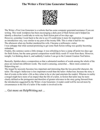 The Writer s First Line Generator Summary
The Writer s First Line Generator is a website that has some computer generated assistance if you are
writing. This week wordpress has been encouraging a daily post of flash fiction and it helped me
identify a direction I could take to write my flash fiction post of two days ago.
However, yesterday I went back to the site to see if I could mine it more for inspiration. It suggested
an introduction very, very similar to my post of the twenty fifth. This is what it had for me:
The afternoon when my brother murdered his wife, I became a millionaire s tailor.
I was unhappy that what seemed promising to get some flash fiction rolling was quickly becoming
redundant.
Frankly, this sentence seems a little strange; it was refreshing to have a jump off point two days ago
for flash fiction, but the same general composition would likely result if I went from there. However,
tonight, I m thinking about it, and suddenly I realize I can go to the Content Creation Tool below.
Basically, Spinbot alters a composition so that a substantial numbers of words among the whole of the
piece are turned into different words. The result is amusing, somewhat ... Show more content on
Helpwriting.net ...
The mogul by necessity becomes less important and interesting than the less powerful character, the
tailor. The mogul s behaviour is less important overall than the tailor s behaviour, because the story is
that of events in the tailor s life as they relate to he or she (and entertain the reader). Whereas in reality
a mogul might have more of an impact than the life of a tailor, in fiction that tailor may be more
clearly defined as the protagonist and therefore of greater relevance to the story going forward from
the introduction suggested by the Writer s Line Generator. A reader could well be moved more by
circumstances in the life of a tailor if the reader is involved in the
... Get more on HelpWriting.net ...
 