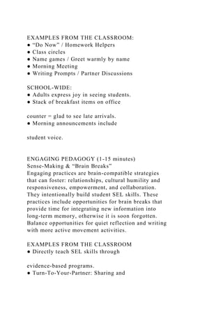 EXAMPLES FROM THE CLASSROOM:
● “Do Now” / Homework Helpers
● Class circles
● Name games / Greet warmly by name
● Morning Meeting
● Writing Prompts / Partner Discussions
SCHOOL-WIDE:
● Adults express joy in seeing students.
● Stack of breakfast items on office
counter = glad to see late arrivals.
● Morning announcements include
student voice.
ENGAGING PEDAGOGY (1-15 minutes)
Sense-Making & “Brain Breaks”
Engaging practices are brain-compatible strategies
that can foster: relationships, cultural humility and
responsiveness, empowerment, and collaboration.
They intentionally build student SEL skills. These
practices include opportunities for brain breaks that
provide time for integrating new information into
long-term memory, otherwise it is soon forgotten.
Balance opportunities for quiet reflection and writing
with more active movement activities.
EXAMPLES FROM THE CLASSROOM
● Directly teach SEL skills through
evidence-based programs.
● Turn-To-Your-Partner: Sharing and
 