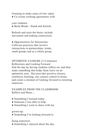 listening to make sense of new input.
● Co-create working agreements with
your students.
● Brain Break - Stand and Stretch:
Refresh and reset the brain; include
movement and making connections.
● Opportunities for Interaction:
Cultivate practices that involve
interactions in partnerships, triads,
small groups and as a whole group.
OPTIMISTIC CLOSURE (3-5 minutes)
Reflections and Looking Forward
End the day by having students reflect on, and then
name something that helps them leave on an
optimistic note. This provides positive closure,
reinforces learning, can connect school to home,
and create a moment of looking forward to returning
tomorrow.
EXAMPLES FROM THE CLASSROOM:
Reflect and Share…
● Something I learned today.
● Someone I was able to help.
● Something I want to share with my
grown-up.
● Something I’m looking forward to
doing tomorrow.
● Something I enjoyed about the day.
 