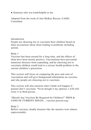 ● Someone who was kind/helpful to me.
Adapted from the work of Ann McKay Bryson, CASEL
Consultant
Introduction
People are choosing not to vaccinate their children based on
false accusations about them leading to problems including
autism.
Body 1
Vaccines has been around for a long time, and the effects of
them have been mostly positive. Vaccinations have prevented
numerous diseases from expanding, and by choosing not to
vaccinate children could lead to a serious health problem in the
current children’s generation.
This section will focus on comparing the pros and cons of
vaccination and will give background information on vaccines
and why people are choosing not to vaccinate.
This section will also mention what I think will happen if
parents don’t vaccinate. *Even though it my opinion, I will still
write it in third person.
“Should Any Vaccines Be Required for Children?” PROS &
CONS OF CURRENT ISSUES. , vaccines.procon.org/.
Body 2
Before vaccines, deadly diseases like the measles were almost
unpreventable.
 