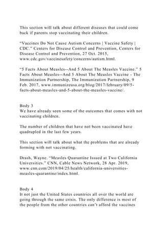 This section will talk about different diseases that could come
back if parents stop vaccinating their children.
“Vaccines Do Not Cause Autism Concerns | Vaccine Safety |
CDC.” Centers for Disease Control and Prevention, Centers for
Disease Control and Prevention, 27 Oct. 2015,
www.cdc.gov/vaccinesafety/concerns/autism.html.
“5 Facts About Measles--And 5 About The Measles Vaccine.” 5
Facts About Measles--And 5 About The Measles Vaccine - The
Immunization Partnership, The Immunization Partnership, 9
Feb. 2017, www.immunizeusa.org/blog/2017/february/09/5-
facts-about-measles-and-5-about-the-measles-vaccine/.
Body 3
We have already seen some of the outcomes that comes with not
vaccinating children.
The number of children that have not been vaccinated have
quadrupled in the last few years.
This section will talk about what the problems that are already
forming with not vaccinating.
Drash, Wayne. “Measles Quarantine Issued at Two California
Universities.” CNN, Cable News Network, 28 Apr. 2019,
www.cnn.com/2019/04/25/health/california-universities-
measles-quarantine/index.html.
Body 4
It not just the United States countries all over the world are
going through the same crisis. The only difference is most of
the people from the other countries can’t afford the vaccines
 