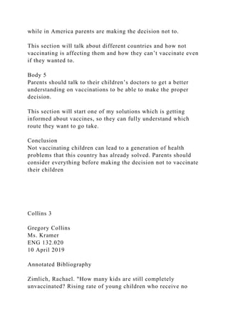 while in America parents are making the decision not to.
This section will talk about different countries and how not
vaccinating is affecting them and how they can’t vaccinate even
if they wanted to.
Body 5
Parents should talk to their children’s doctors to get a better
understanding on vaccinations to be able to make the proper
decision.
This section will start one of my solutions which is getting
informed about vaccines, so they can fully understand which
route they want to go take.
Conclusion
Not vaccinating children can lead to a generation of health
problems that this country has already solved. Parents should
consider everything before making the decision not to vaccinate
their children
Collins 3
Gregory Collins
Ms. Kramer
ENG 132.020
10 April 2019
Annotated Bibliography
Zimlich, Rachael. "How many kids are still completely
unvaccinated? Rising rate of young children who receive no
 