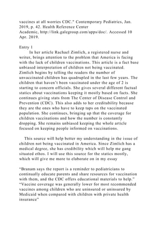 vaccines at all worries CDC." Contemporary Pediatrics, Jan.
2019, p. 42. Health Reference Center
Academic, http://link.galegroup.com/apps/doc/. Accessed 10
Apr. 2019.
Entry 1
In her article Rachael Zimlich, a registered nurse and
writer, brings attention to the problem that America is facing
with the lack of children vaccinations. This article is a fact base
unbiased interpretation of children not being vaccinated.
Zimlich begins by telling the readers the number of
unvaccinated children has quadrupled in the last few years. The
children that haven’t been vaccinated under the age of 2 is
starting to concern officials. She gives several different factual
statics about vaccinations keeping it mostly based on facts. She
continues giving stats from The Center of Disease Control and
Prevention (CDC). This also adds to her creditability because
they are the ones who have to keep taps on the vaccinated
population. She continues, bringing up that the coverage for
children vaccinations and how the number is constantly
dropping. She remains unbiased keeping the whole article
focused on keeping people informed on vaccinations.
This source will help better my understanding in the issue of
children not being vaccinated in America. Since Zimlich has a
medical degree, she has credibility which will help me gang
situated ethos. I will use this source for the statics mostly,
which will give me more to elaborate on in my essay
“Branam says the report is a reminder to pediatricians to
continually educate parents and share resources for vaccination
with them, and the CDC offers educational materials to help.”
“Vaccine coverage was generally lower for most recommended
vaccines among children who are uninsured or uninsured by
Medicaid when compared with children with private health
insurance”
 