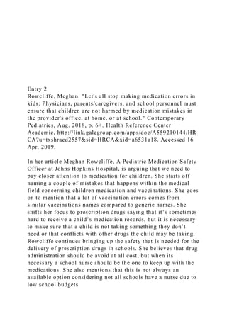 Entry 2
Rowcliffe, Meghan. "Let's all stop making medication errors in
kids: Physicians, parents/caregivers, and school personnel must
ensure that children are not harmed by medication mistakes in
the provider's office, at home, or at school." Contemporary
Pediatrics, Aug. 2018, p. 6+. Health Reference Center
Academic, http://link.galegroup.com/apps/doc/A559210144/HR
CA?u=txshracd2557&sid=HRCA&xid=a6531a18. Accessed 16
Apr. 2019.
In her article Meghan Rowcliffe, A Pediatric Medication Safety
Officer at Johns Hopkins Hospital, is arguing that we need to
pay closer attention to medication for children. She starts off
naming a couple of mistakes that happens within the medical
field concerning children medication and vaccinations. She goes
on to mention that a lot of vaccination errors comes from
similar vaccinations names compared to generic names. She
shifts her focus to prescription drugs saying that it’s sometimes
hard to receive a child’s medication records, but it is necessary
to make sure that a child is not taking something they don’t
need or that conflicts with other drugs the child may be taking.
Rowcliffe continues bringing up the safety that is needed for the
delivery of prescription drugs in schools. She believes that drug
administration should be avoid at all cost, but when its
necessary a school nurse should be the one to keep up with the
medications. She also mentions that this is not always an
available option considering not all schools have a nurse due to
low school budgets.
 