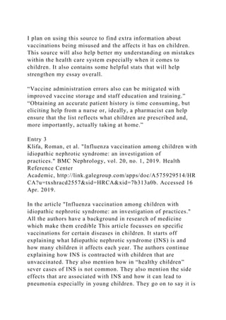 I plan on using this source to find extra information about
vaccinations being misused and the affects it has on children.
This source will also help better my understanding on mistakes
within the health care system especially when it comes to
children. It also contains some helpful stats that will help
strengthen my essay overall.
“Vaccine administration errors also can be mitigated with
improved vaccine storage and staff education and training.”
“Obtaining an accurate patient history is time consuming, but
eliciting help from a nurse or, ideally, a pharmacist can help
ensure that the list reflects what children are prescribed and,
more importantly, actually taking at home.”
Entry 3
Klifa, Roman, et al. "Influenza vaccination among children with
idiopathic nephrotic syndrome: an investigation of
practices." BMC Nephrology, vol. 20, no. 1, 2019. Health
Reference Center
Academic, http://link.galegroup.com/apps/doc/A575929514/HR
CA?u=txshracd2557&sid=HRCA&xid=7b313a0b. Accessed 16
Apr. 2019.
In the article "Influenza vaccination among children with
idiopathic nephrotic syndrome: an investigation of practices."
All the authors have a background in research of medicine
which make them credible This article focusses on specific
vaccinations for certain diseases in children. It starts off
explaining what Idiopathic nephrotic syndrome (INS) is and
how many children it affects each year. The authors continue
explaining how INS is contracted with children that are
unvaccinated. They also mention how in “healthy children”
sever cases of INS is not common. They also mention the side
effects that are associated with INS and how it can lead to
pneumonia especially in young children. They go on to say it is
 