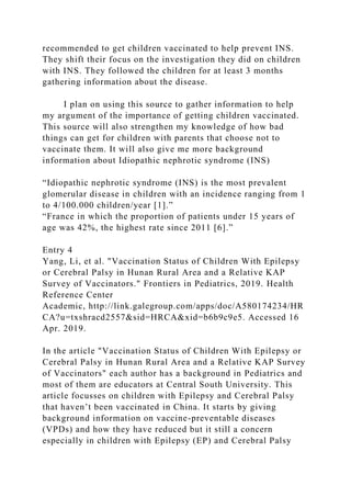 recommended to get children vaccinated to help prevent INS.
They shift their focus on the investigation they did on children
with INS. They followed the children for at least 3 months
gathering information about the disease.
I plan on using this source to gather information to help
my argument of the importance of getting children vaccinated.
This source will also strengthen my knowledge of how bad
things can get for children with parents that choose not to
vaccinate them. It will also give me more background
information about Idiopathic nephrotic syndrome (INS)
“Idiopathic nephrotic syndrome (INS) is the most prevalent
glomerular disease in children with an incidence ranging from 1
to 4/100.000 children/year [1].”
“France in which the proportion of patients under 15 years of
age was 42%, the highest rate since 2011 [6].”
Entry 4
Yang, Li, et al. "Vaccination Status of Children With Epilepsy
or Cerebral Palsy in Hunan Rural Area and a Relative KAP
Survey of Vaccinators." Frontiers in Pediatrics, 2019. Health
Reference Center
Academic, http://link.galegroup.com/apps/doc/A580174234/HR
CA?u=txshracd2557&sid=HRCA&xid=b6b9c9e5. Accessed 16
Apr. 2019.
In the article "Vaccination Status of Children With Epilepsy or
Cerebral Palsy in Hunan Rural Area and a Relative KAP Survey
of Vaccinators" each author has a background in Pediatrics and
most of them are educators at Central South University. This
article focusses on children with Epilepsy and Cerebral Palsy
that haven’t been vaccinated in China. It starts by giving
background information on vaccine-preventable diseases
(VPDs) and how they have reduced but it still a concern
especially in children with Epilepsy (EP) and Cerebral Palsy
 
