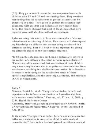 (CP). They go on to talk about the concern parent have with
children with EP and CP and vaccinating them. They continue
mentioning that the vaccinations to prevent diseases can be
expensive in China. They go on to explain the research they
conducted with children and vaccination they had or didn’t
have. The results showed that most of the diseases that were
reported were with children without vaccinations.
I plan on using this source to have more examples of disease
related to not vaccinating children. This source will also expand
my knowledge on children that are not being vaccinated in a
different country. That will help with my argument by giving
me different angles on the vaccination epidemic.
“In China, this phenomenon has become particularly severe in
the context of children with central nervous system disease.”
“Parents are often concerned that vaccination of their children
may cause complications due to negative recommendations from
vaccinators, resulting in a decline in vaccination. It is therefore
is essential to investigate the vaccination status of these
specific populations, and the knowledge, attitudes, and practices
(KAP) of vaccinators.”
Entry 5
Norman, Daniel A., et al. "Caregiver's attitudes, beliefs, and
experiences for influenza vaccination in Australian children
with medical comorbidities." Vaccine, vol. 37, no. 16, 2019, p.
2244. Health Reference Center
Academic, http://link.galegroup.com/apps/doc/A579999718/HR
CA?u=txshracd2557&sid=HRCA&xid=aa109668. Accessed 16
Apr. 2019.
In the article “Caregiver’s attitudes, beliefs, and experience for
influenza vaccination in Australian children with medical
comorbidities” Each author has background in children medical
 