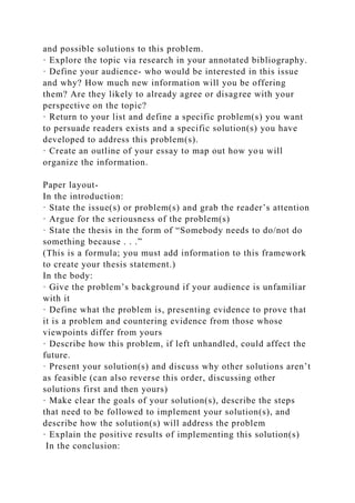 and possible solutions to this problem.
· Explore the topic via research in your annotated bibliography.
· Define your audience- who would be interested in this issue
and why? How much new information will you be offering
them? Are they likely to already agree or disagree with your
perspective on the topic?
· Return to your list and define a specific problem(s) you want
to persuade readers exists and a specific solution(s) you have
developed to address this problem(s).
· Create an outline of your essay to map out how you will
organize the information.
Paper layout-
In the introduction:
· State the issue(s) or problem(s) and grab the reader’s attention
· Argue for the seriousness of the problem(s)
· State the thesis in the form of “Somebody needs to do/not do
something because . . .”
(This is a formula; you must add information to this framework
to create your thesis statement.)
In the body:
· Give the problem’s background if your audience is unfamiliar
with it
· Define what the problem is, presenting evidence to prove that
it is a problem and countering evidence from those whose
viewpoints differ from yours
· Describe how this problem, if left unhandled, could affect the
future.
· Present your solution(s) and discuss why other solutions aren’t
as feasible (can also reverse this order, discussing other
solutions first and then yours)
· Make clear the goals of your solution(s), describe the steps
that need to be followed to implement your solution(s), and
describe how the solution(s) will address the problem
· Explain the positive results of implementing this solution(s)
In the conclusion:
 