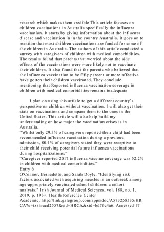 research which makes them credible This article focuses on
children vaccinations in Australia specifically the influenza
vaccination. It starts by giving information about the influenza
disease and vaccination in in the country Australia. It goes on to
mention that most children vaccinations are funded for some of
the children in Australia. The authors of this article conducted a
survey with caregivers of children with medical comorbidities.
The results found that parents that worried about the side
effects of the vaccinations were more likely not to vaccinate
their children. It also found that the parents who believed that
the Influenza vaccination to be fifty percent or more affective
have gotten their children vaccinated. They conclude
mentioning that Reported influenza vaccination coverage in
children with medical comorbidities remains inadequate
I plan on using this article to get a different country’s
perspective on children without vaccination. I will also get their
stats on vaccinations and compare them to the ones in the
United States. This article will also help build my
understanding on how major the vaccination crises is in
Australia.
“Whilst only 29.3% of caregivers reported their child had been
recommended influenza vaccination during a previous
admission, 80.1% of caregivers stated they were receptive to
their child receiving potential future influenza vaccinations
during hospitalizations.”
“Caregiver reported 2017 influenza vaccine coverage was 52.2%
in children with medical comorbidities.”
Entry 6
O'Connor, Bernadette, and Sarah Doyle. "Identifying risk
factors associated with acquiring measles in an outbreak among
age-appropriately vaccinated school children: a cohort
analysis." Irish Journal of Medical Sciences, vol. 188, no. 1,
2019, p. 193+. Health Reference Center
Academic, http://link.galegroup.com/apps/doc/A573258535/HR
CA?u=txshracd2557&sid=HRCA&xid=bd76c4a6. Accessed 17
 