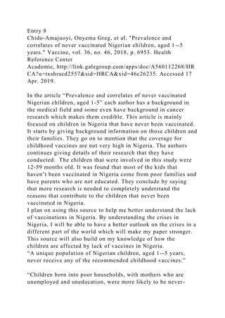 Entry 8
Chido-Amajuoyi, Onyema Greg, et al. "Prevalence and
correlates of never vaccinated Nigerian children, aged 1--5
years." Vaccine, vol. 36, no. 46, 2018, p. 6953. Health
Reference Center
Academic, http://link.galegroup.com/apps/doc/A560112268/HR
CA?u=txshracd2557&sid=HRCA&xid=46c26235. Accessed 17
Apr. 2019.
In the article “Prevalence and correlates of never vaccinated
Nigerian children, aged 1-5” each author has a background in
the medical field and some even have background in cancer
research which makes them credible. This article is mainly
focused on children in Nigeria that have never been vaccinated.
It starts by giving background information on those children and
their families. They go on to mention that the coverage for
childhood vaccines are not very high in Nigeria. The authors
continues giving details of their research that they have
conducted. The children that were involved in this study were
12-59 months old. It was found that most of the kids that
haven’t been vaccinated in Nigeria come from poor families and
have parents who are not educated. They conclude by saying
that more research is needed to completely understand the
reasons that contribute to the children that never been
vaccinated in Nigeria.
I plan on using this source to help me better understand the lack
of vaccinations in Nigeria. By understanding the crises in
Nigeria, I will be able to have a better outlook on the crises in a
different part of the world which will make my paper stronger.
This source will also build on my knowledge of how the
children are affected by lack of vaccines in Nigeria.
“A unique population of Nigerian children, aged 1--5 years,
never receive any of the recommended childhood vaccines.”
“Children born into poor households, with mothers who are
unemployed and uneducation, were more likely to be never-
 