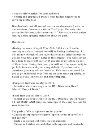 · Issue a call to action for your audience
· Restate and emphasize exactly what readers need to do to
solve the problem(s)
Double-check that all uses of sources are documented with in-
text citations. Construct a Works Cited page. Use only third
person for this essay; this means no “I.” Use active voice unless
making a time specific statement about the past.
Due Dates:
-During the week of April 22nd-26th, 2019 we will not be
meeting as a class. Instead, we will be having conferences. I
will meet with each of you individually in my office in order to
discuss your final paper. Later in the semester, you will sign up
for a time to meet with me for 15 minutes in my office on one
of these days. During this time, you will have the opportunity to
get help from me with your essay 4 draft. If you have other
questions, you may ask me then also. This time is reserved for
you to get individual help from me on your essay especially, so
please use this time wisely and come prepared.
-Complete draft due on May 6, 2019.
· Submit an electronic copy to the D2L Discussion Board
labeled “Essay 4 Draft.”
-Final draft due on May 8, 2019.
· Submit an electronic copy to the D2L Dropbox labeled “Essay
4 Final Draft” AND bring one hardcopy of the essay to class for
your instructor.
The goals of this assignment are for you to:
· Choose an appropriate research topic in terms of specificity
and currency
· Write a sustained, coherent, logical argument
· Choose and utilize research that both supports and contends
 