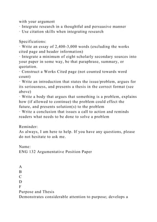 with your argument
· Integrate research in a thoughtful and persuasive manner
· Use citation skills when integrating research
Specifications:
· Write an essay of 2,400-3,000 words (excluding the works
cited page and header information)
· Integrate a minimum of eight scholarly secondary sources into
your paper in some way, be that paraphrase, summary, or
quotation.
· Construct a Works Cited page (not counted towards word
count)
· Write an introduction that states the issue/problem, argues for
its seriousness, and presents a thesis in the correct format (see
above)
· Write a body that argues that something is a problem, explains
how (if allowed to continue) the problem could effect the
future, and presents solution(s) to the problem
· Write a conclusion that issues a call to action and reminds
readers what needs to be done to solve a problem
Reminder:
As always, I am here to help. If you have any questions, please
do not hesitate to ask me.
Name:
ENG 132 Argumentative Position Paper
A
B
C
D
F
Purpose and Thesis
Demonstrates considerable attention to purpose; develops a
 