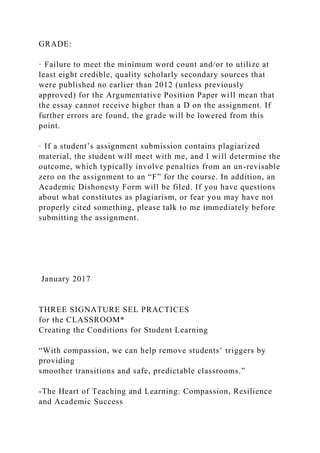 GRADE:
· Failure to meet the minimum word count and/or to utilize at
least eight credible, quality scholarly secondary sources that
were published no earlier than 2012 (unless previously
approved) for the Argumentative Position Paper will mean that
the essay cannot receive higher than a D on the assignment. If
further errors are found, the grade will be lowered from this
point.
· If a student’s assignment submission contains plagiarized
material, the student will meet with me, and I will determine the
outcome, which typically involve penalties from an un-revisable
zero on the assignment to an “F” for the course. In addition, an
Academic Dishonesty Form will be filed. If you have questions
about what constitutes as plagiarism, or fear you may have not
properly cited something, please talk to me immediately before
submitting the assignment.
January 2017
THREE SIGNATURE SEL PRACTICES
for the CLASSROOM*
Creating the Conditions for Student Learning
“With compassion, we can help remove students’ triggers by
providing
smoother transitions and safe, predictable classrooms.”
-The Heart of Teaching and Learning: Compassion, Resilience
and Academic Success
 