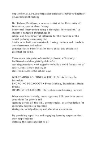 http://www.k12.wa.us/compassionateschools/pubdocs/TheHeart
ofLearningandTeaching
Dr. Richard Davidson, a neuroscientist at the University of
Wisconsin, speaks about “every
behavioral intervention being a biological intervention.” A
student’s repeated experiences in
school can be a powerful influence for the rewiring of the
neural pathways necessary for
habits to be built and sustained. Having routines and rituals in
our classrooms and school
communities is beneficial for every child, and absolutely
essential for some.
Three main categories of carefully chosen, effectively
facilitated and thoughtfully debriefed
teaching practices work together to build a solid foundation of
safety, consistency and joy in
classrooms across the school day:
WELCOMING ROUTINES & RITUALS • Activities for
Inclusion
ENGAGING PEDAGOGY • Sense Making, Transitions, Brain
Breaks
OPTIMISTIC CLOSURE • Reflections and Looking Forward
When used consistently, these signature SEL practices create
conditions for growth and
learning across all five SEL competencies, as a foundation for
culturally responsive teaching
strategies, to help develop collaborative classrooms.
By providing repetitive and engaging learning opportunities,
they help students
improve the skills and habits of:
 