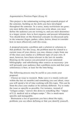 Argumentative Position Paper (Essay 4)
This project is the culminating writing and research project of
the semester, building on the skills you have developed
throughout the semester. In a sense, many restrictions are gone:
you must define the current issue you write about, you must
define the audience you are writing to, and you must determine-
to a larger extent- how to best organize and present information.
You should draw on the rhetorical concepts we discussed early
in the semester (logos, pathos, ethos, kairos, doxa) to consider
how to most effectively craft this essay.
A proposal presents a problem and a solution or solutions to
that problem. For this essay, the problem must be related to a
current issue of your choice; you may choose a topic from one
of the class case studies or a different topic of your own. It
must, however, have been relevant in the last six months.
Drawing on the sources you presented in your annotated
bibliography- and substituting other sources as necessary- you
will persuade your audience that a problem exists and that your
solutions(s) is best, at least for the time being.
The following process may be useful as you create your
proposal:
· Choose an issue to research. Make sure it is timely (relevant
within the last six months) and something you care about, since
you will spend a lot of time working with this topic. This can be
from the class case studies or be entirely different. Try to make
the issue as specific as possible. For instance, instead of
“refugee camps,” narrow this down to something like: “impact
of U.S. medical aid in refugee camps.” This is much more
specific and manageable.
· Brainstorm a list of questions you have about the topic,
problems you see others defining or that you identify yourself,
 