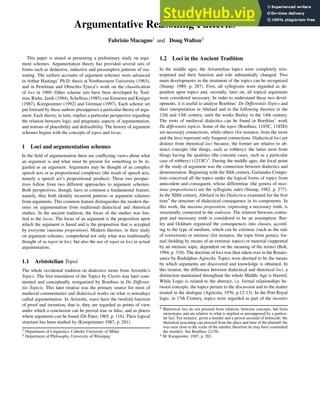 Argumentative Reasoning Patterns
Fabrizio Macagno1 and Doug Walton2
This paper is aimed at presenting a preliminary study on argu-
ment schemes. Argumentation theory has provided several sets of
forms such as deductive, inductive and presumptive patterns of rea-
soning. The earliest accounts of argument schemes were advanced
in Arthur Hastings’ Ph.D. thesis at Northwestern University (1963),
and in Perelman and Obrechts-Tyteca’s work on the classification
of loci in 1969. Other scheme sets have been developed by Toul-
min, Rieke, Janik (1984), Schellens (1985),van Eemeren and Kruiger
(1987), Kienpointner (1992) and Grennan (1997). Each scheme set
put forward by these authors presupposes a particular theory of argu-
ment. Each theory, in turn, implies a particular perspective regarding
the relation between logic and pragmatic aspects of argumentation,
and notions of plausibility and defeasibility. The history of argument
schemes begins with the concepts of topos and locus.
1 Loci and argumentation schemes
In the field of argumentation there are conflicting views about what
an argument is and what must be present for something to be re-
garded as an argument. Arguments may be thought of as complex
speech acts or as propositional complexes (the result of speech acts,
namely a speech act’s propositional product). These two perspec-
tives follow from two different approaches to argument schemes.
Both perspectives, though, have in common a fundamental feature;
namely, they both identify recurrent patterns or argument schemes
from arguments. This common feature distinguishes the modern the-
ories on argumentation from traditional dialectical and rhetorical
studies. In the ancient tradition, the focus of the studies was lim-
ited to the locus. The locus of an argument is the proposition upon
which the argument is based and is the proposition that is accepted
by everyone (maxima proposition). Modern theories, in their study
on argument schemes, comprehend not only what was traditionally
thought of as topoi or loci, but also the use of topoi or loci in actual
argumentation.
1.1 Aristotelian Topoi
The whole occidental tradition on dialectics stems from Aristotle’s
Topics. The first translation of the Topics by Cicero was later com-
mented and conceptually reorganised by Boethius in De Differen-
tiis Topicis. This later treatise was the primary source for most of
medieval commentaries and dialectical works on what is nowadays
called argumentation. In Aristotle, topoi have the twofold function
of proof and invention, that is, they are regarded as points of view
under which a conclusion can be proved true or false, and as places
where arguments can be found (De Pater, 1965, p. 116). Their logical
structure has been studied by (Kienpointner 1987, p. 281).
1 Department of Linguistics, Catholic University of Milan
2 Department of Philosophy, University of Winnipeg
1.2 Loci in the Ancient Tradition
In the middle ages, the Aristotelian topics were completely rein-
terpreted and their function and role substantially changed. Two
main developments in the treatment of the topics can be recognized
(Stump, 1989, p. 287). First, all syllogisms were regarded as de-
pendent upon topics and, secondly, later on, all topical arguments
were considered necessary. In order to understand these two devel-
opments, it is useful to analyse Boethius’ De Differentiis Topics and
their interpretation in Abelard and in the following theories in the
12th and 13th century, until the works Burley in the 14th century.
The roots of medieval dialectics can be found in Boethius’ work
De differentiis topicis. Some of the topoi (Boethius, 1185C, 1185D)
are necessary connections, while others (for instance, from the more
and the less) represent only frequent connections. Dialectical loci are
distinct from rhetorical loci because, the former are relative to ab-
stract concepts (the things, such as robbery), the latter stem from
things having the qualities (the concrete cases, such as a particular
case of robbery) (1215C)3
. During the middle ages, the focal point
of the study of argument was the connection between dialectics and
demonstration. Beginning with the XIth century, Garlandus Compo-
tista conceived all the topics under the logical forms of topics from
antecedent and consequent, whose differentiae (the genera of max-
imae propositiones) are the syllogistic rules (Stump, 1982, p. 277).
In the XIIth century, Abelard in his Dialectica examined for the first
time4
the structure of dialectical consequence in its components. In
this work, the maxima proposition, expressing a necessary truth, is
structurally connected to the endoxon. The relation between contin-
gent and necessary truth is considered to be an assumption. Bur-
ley and Ockham organised the consequences into classes, accord-
ing to the type of medium, which can be extrinsic (such as the rule
of conversion) or intrinsic (for instance, the topic from genus), for-
mal (holding by means of an extrinsic topics) or material (supported
by an intrinsic topic, dependent on the meaning of the terms) (Boh,
1984, p. 310). The doctrine of loci was then taken over in the Renais-
sance by Rudulphus Agricola. Topics were deemed to be the means
by which arguments are discovered and knowledge is obtained. In
this treatise, the difference between dialectical and rhetorical loci, a
distinction maintained throughout the whole Middle Age is blurred.
While Logic is related to the abstract, i.e. formal relationships be-
tween concepts, the topics pertain to the discussion and to the matter
treated in the dialogue (Agricola, 1976, p.12-13). In the Port Royal
logic, in 17th Century, topics were regarded as part of the inventio
3 Rhetorical loci do not proceed from relations between concepts, but from
stereotypes and are relative to what is implied or presupposed by a particu-
lar fact. For instance, given a murder and a person accused of homicide, the
rhetorical reasoning can proceed from the place and time of the plaintiff (he
was seen close to the scene of the murder, therefore he may have committed
the murder). See Boethius 1215b.
4 M. Kienpointer, 1987, p. 283.
 