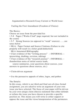 Argumentative Research Essay Current or World Issue:
Fueling the First Amendment (Freedom of Choice)
The Basics:
Choose an issue from the provided list
• 5-8 Pages (“Works Cited” page required, but not included in
the count)
• 5-7 Strong Sources (as opposed to “weak” sources) ……see
notes below
• MLA: Paper Format and Source Citations (Failure to cite
properly will result in a letter grade deduction)
· MLA Annotated Bibliography
• Clear evidence of the “writing process” —INFORMAL—
(prewriting, drafting, revision, editing)
• Clear evidence of the “research journey”—INFORMAL—
(handwritten notes of initial source leads,
source summaries, your questions about sources, your
answers to questions about sources, etc.)
• Claim-driven argument
• Use the persuasive appeals of ethos, logos, and pathos
The Details:
In this essay, which is our third and final out-of-class formal
assignment, you are asked to write an argument of your own
issue you have selected. The focus of your paper will be driven
by your own unique claim (thesis) statement that either defends
or refutes the issue you have chosen to provide a specific
position on. This means you will write to either support or
oppose the issue and the views/interpretation of the perimeters
 