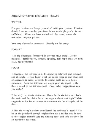 ARGUMENTATIVE RESEARCH ESSAYS
WRITER:
For peer review, exchange your draft with your partner. Provide
detailed answers to the questions below (a simple yes/no is not
sufficient). When you have completed the sheet, return the
worksheet to your partner.
You may also make comments directly on the essay.
FORMAT
1. Is the document formatted in correct MLA style? Do the
margins, identification, header, spacing, font type and size meet
MLA requirements?
FOCUS
1. Evaluate the introduction. It should be relevant and focused,
and it should let you know what the paper topic is and what sort
of audience is being targeted. It should build up to a thesis
statement. Does the introduction catch your attention? Is the
thesis stated in the introduction? If not, what suggestions can
you make?
2. Identify the thesis statement. Does the thesis introduce both
the topic and the claim the writer argues about that topic? Make
suggestions for improvement or comment on the strengths of the
thesis.
3. Has the essay’s author considered the audience’s needs? Has
he or she provided enough explanation for a reader who is new
to the subject matter? Are the writing level and tone suitable for
an academic audience?
 