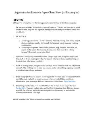 Argumentative Research Paper Cheat Sheet (with examples)
REVIEW
(Things I’ve already told you that many people have not applied in their first paragraph)
1. Do not use words like “I think/believe/assume/guess/etc..” We are not interested in belief
or opinion here, only fact and argument. State your claims and your evidence clearly and
confidently.
2. BE SPECIFIC
a. Avoid vague modifiers; i.e. very, certainly, definitely, totally, a lot, many, several,
often, sometimes, usually, etc. Instead, find an actual way to measure what you
want to claim.
b. Avoid vague or general verbs: tend to, increase, help, improve, harm, hurt, etc.
Again, find evidence that measures these claims. How much does a thing
increase? How much worse is the thing?
3. Don't make unnecessary/impossible claims: always, every time, everyone, everywhere,
forever. You do not need to prove that “Everyone” believes or thinks a certain thing, so
don’t say that. It hurts your credibility.
4. Work on writing simple, straightforward sentences. Write sentences with one subject and
one verb. This will help you be clear and concise, and avoid rambling, repeating yourself,
or constructing confusing sentences.
5. Every paragraph should be focused on one argument, one main idea. This argument/claim
should be made explicitly in a topic sentence (which is kind of like a mini-thesis
statement for your paragraph). Here’s a resource on writing those: Topic Sentences
6. Everything must be MLA. You should all know this by now. If you need help, visit
Purdue OWL. There are explicit rules, and I will not be teaching them. They are always
available for reference, and to do these things incorrectly can only be attributed to
laziness or inattention. Do it right.
On the next page, you’ll find additional information and feedback.
 
