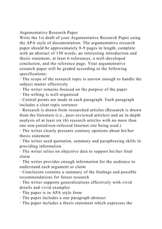 Argumentative Research Paper
Write the 1st draft of your Argumentative Research Paper using
the APA style of documentation. The argumentative research
paper should be approximately 8-9 pages in length, complete
with an abstract of 150 words, an interesting introduction and
thesis statement, at least 6 references, a well-developed
conclusion, and the reference page. Your argumentative
research paper will be graded according to the following
specifications:
· The scope of the research topic is narrow enough to handle the
subject matter effectively
· The writer remains focused on the purpose of the paper
· The wilting is well-organized
· Central points are made in each paragraph. Each paragraph
includes a clear topic sentence
· Research is drawn from researched articles (Research is drawn
from the literature (i.e., peer-reviewed articles) and an in-depth
analysis of at least six (6) research articles with no more than
one non-juried/non-refereed Internet site being used.)
· The writer clearly presents contrary opinions about his/her
thesis statement
· The writer used quotation, summary and paraphrasing skills in
providing information
· The writer relies on objective data to support his/her final
claim
· The writer provides enough information for the audience to
understand each argument or claim
· Conclusion contains a summary of the findings and possible
recommendations for future research
· The writer supports generalizations effectively with vivid
details and vivid examples
· The paper is in APA style form
· The paper includes a one paragraph abstract
· The paper includes a thesis statement which expresses the
 