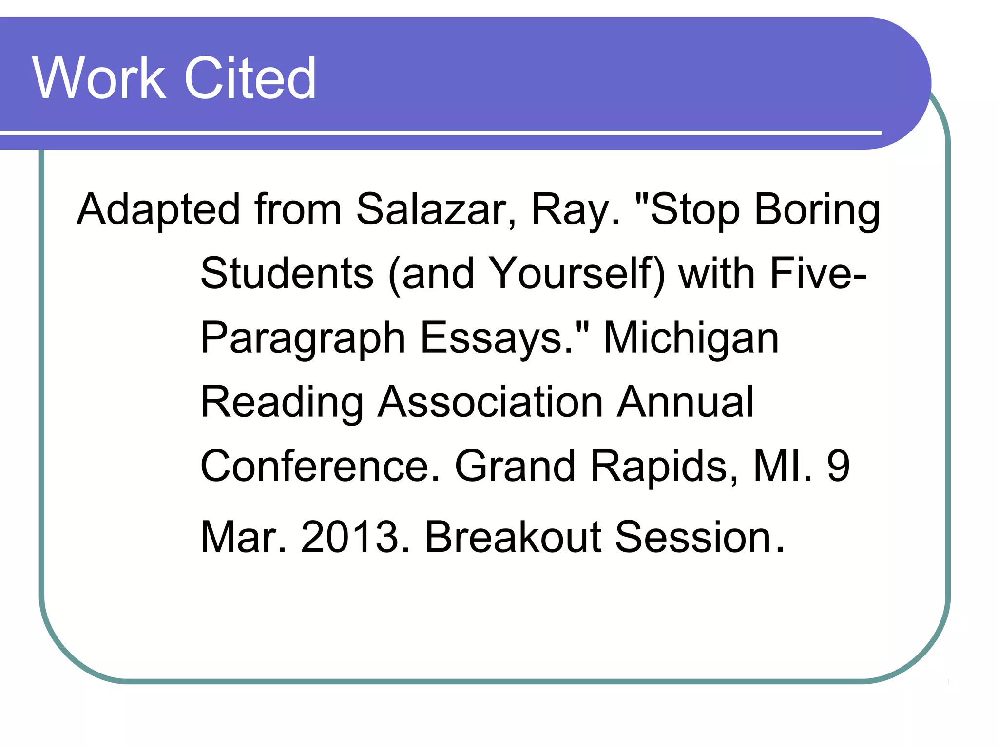 Work Cited

 Adapted from Salazar, Ray. "Stop Boring
      Students (and Yourself) with Five-
      Paragraph Essays." Michigan
      Reading Association Annual
      Conference. Grand Rapids, MI. 9
      Mar. 2013. Breakout Session.
 