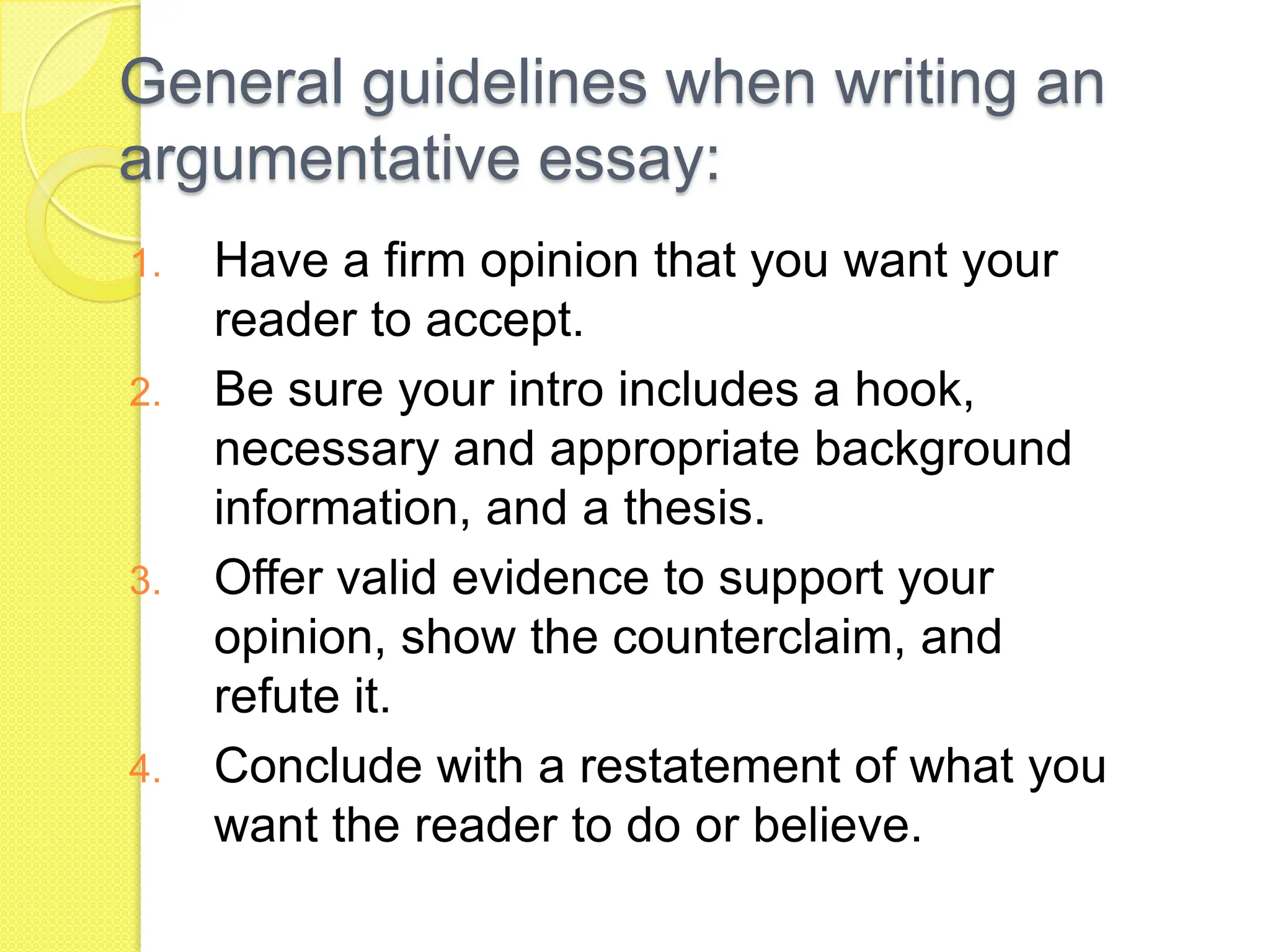 General guidelines when writing an
argumentative essay:
1. Have a firm opinion that you want your
reader to accept.
2. Be sure your intro includes a hook,
necessary and appropriate background
information, and a thesis.
3. Offer valid evidence to support your
opinion, show the counterclaim, and
refute it.
4. Conclude with a restatement of what you
want the reader to do or believe.
 