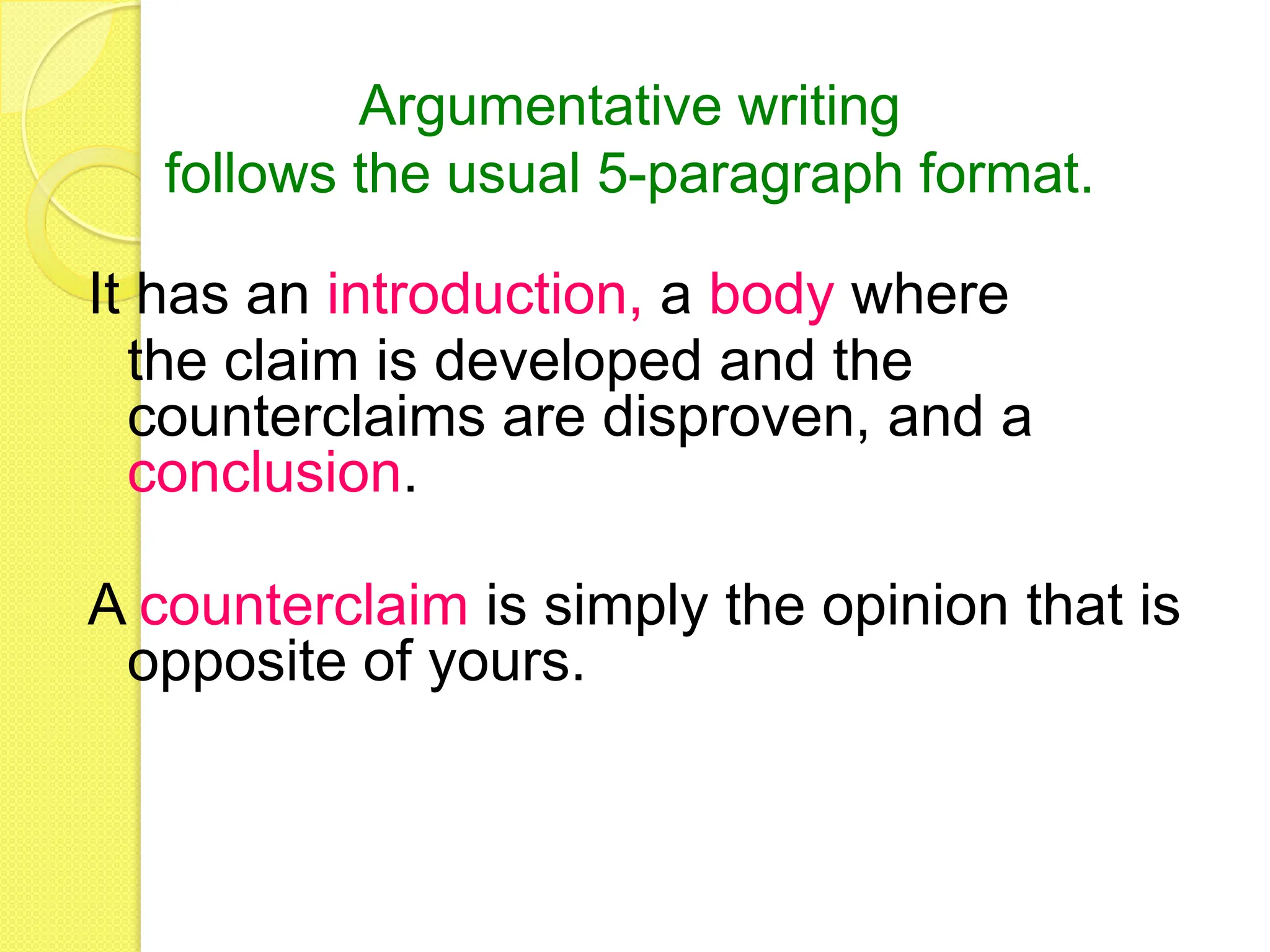 It has an introduction, a body where
the claim is developed and the
counterclaims are disproven, and a
conclusion.
A counterclaim is simply the opinion that is
opposite of yours.
Argumentative writing
follows the usual 5-paragraph format.
 