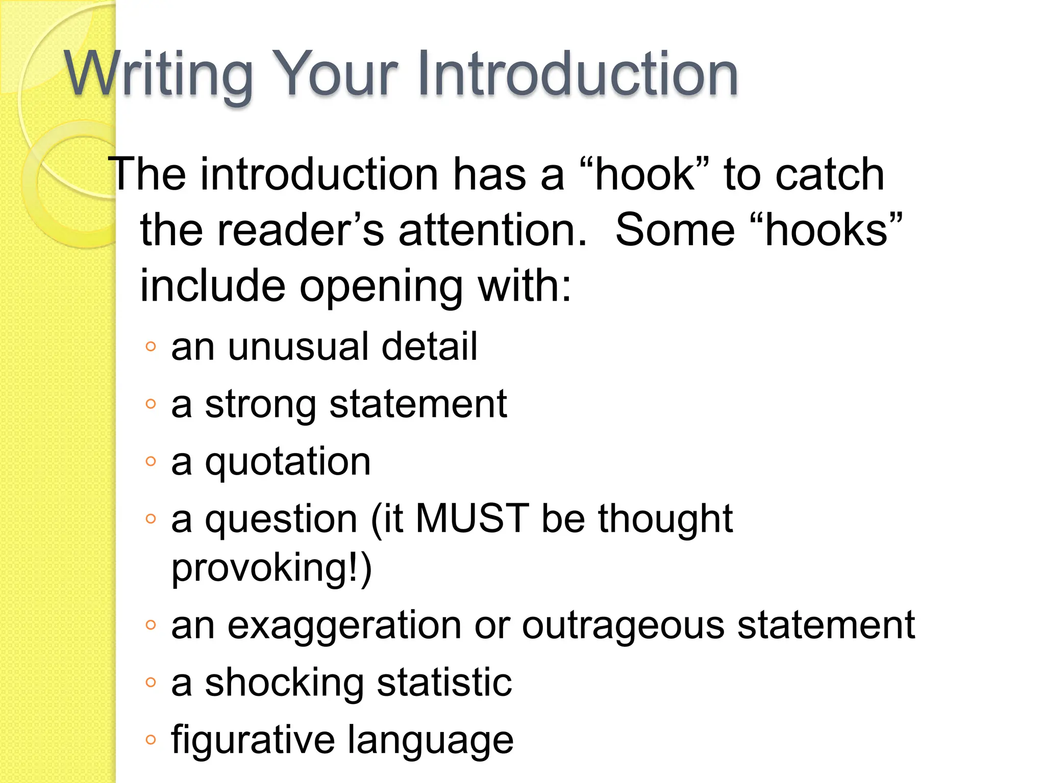 Writing Your Introduction
The introduction has a “hook” to catch
the reader’s attention. Some “hooks”
include opening with:
◦ an unusual detail
◦ a strong statement
◦ a quotation
◦ a question (it MUST be thought
provoking!)
◦ an exaggeration or outrageous statement
◦ a shocking statistic
◦ figurative language
 
