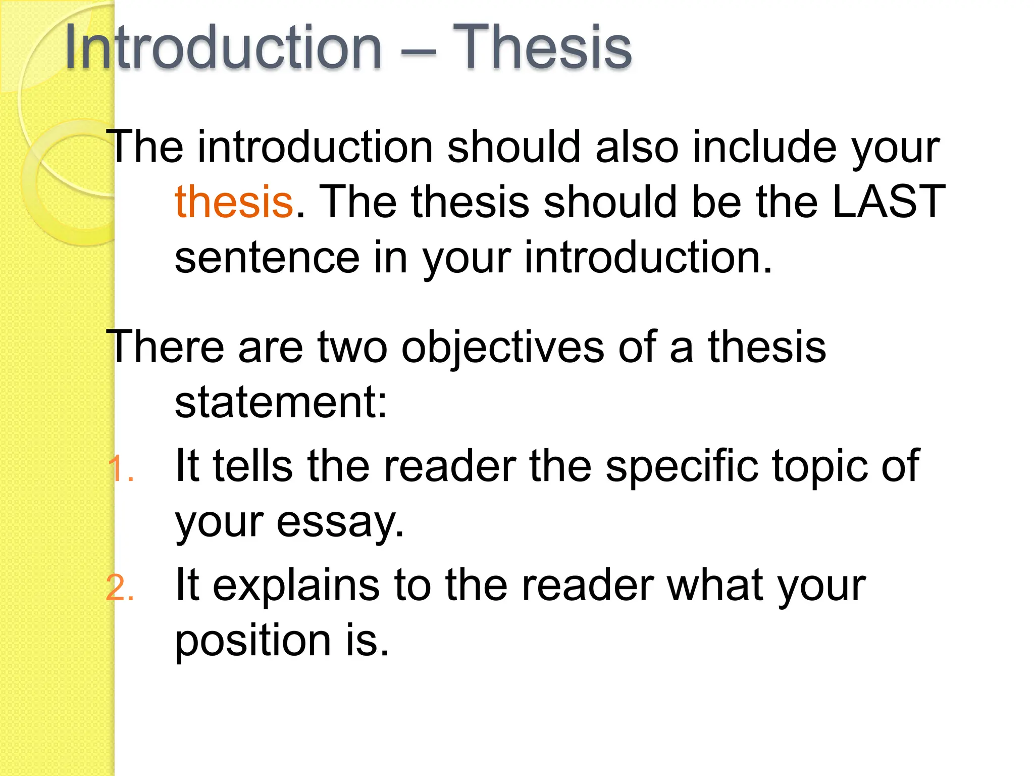 Introduction – Thesis
The introduction should also include your
thesis. The thesis should be the LAST
sentence in your introduction.
There are two objectives of a thesis
statement:
1. It tells the reader the specific topic of
your essay.
2. It explains to the reader what your
position is.
 