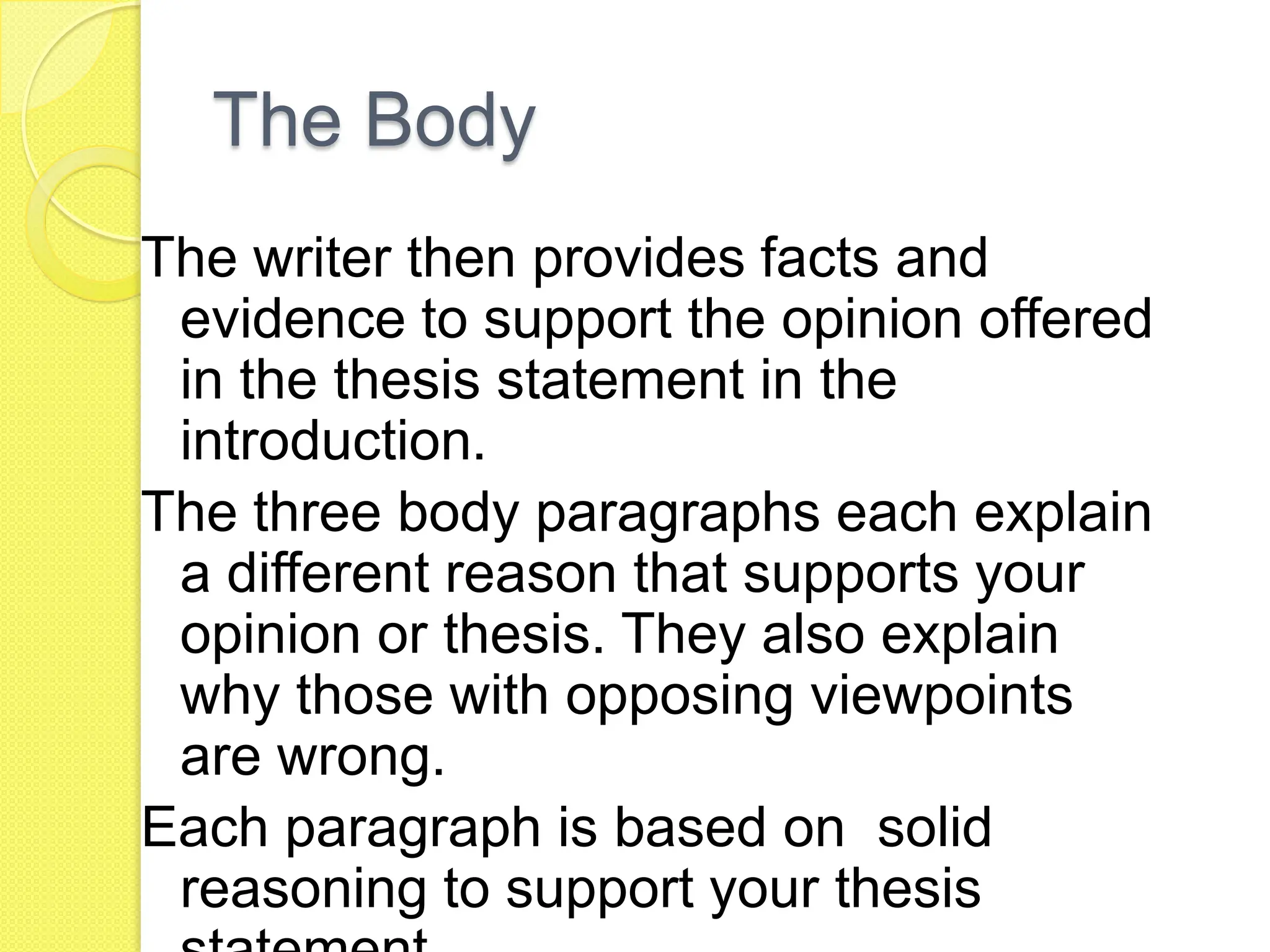 The Body
The writer then provides facts and
evidence to support the opinion offered
in the thesis statement in the
introduction.
The three body paragraphs each explain
a different reason that supports your
opinion or thesis. They also explain
why those with opposing viewpoints
are wrong.
Each paragraph is based on solid
reasoning to support your thesis
 