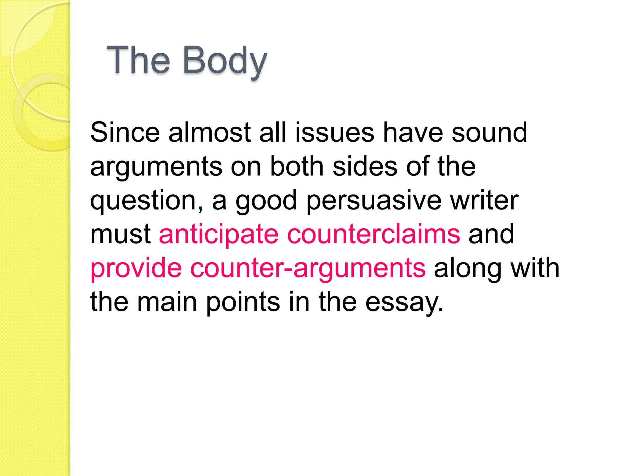 The Body
Since almost all issues have sound
arguments on both sides of the
question, a good persuasive writer
must anticipate counterclaims and
provide counter-arguments along with
the main points in the essay.
 