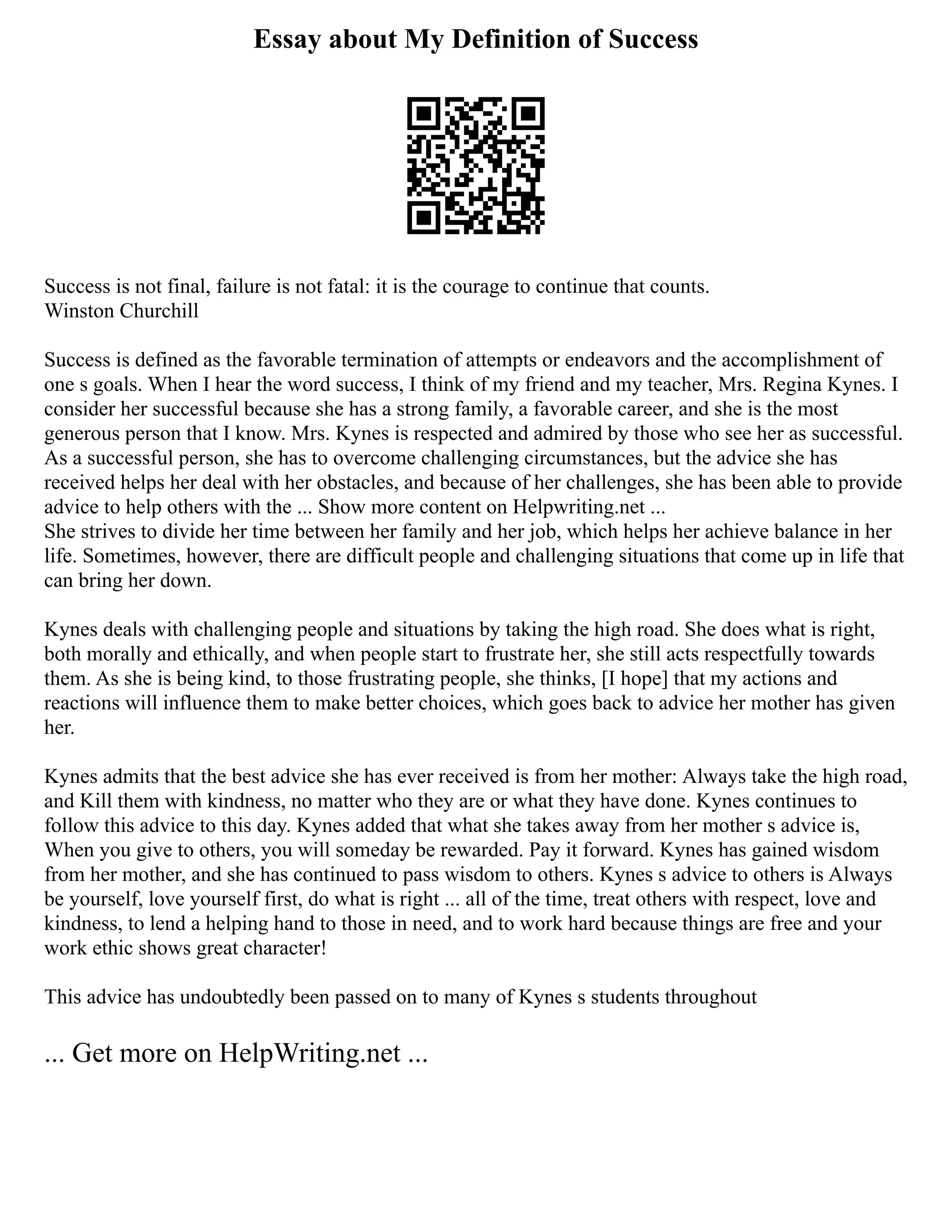 Essay about My Definition of Success
Success is not final, failure is not fatal: it is the courage to continue that counts.
Winston Churchill
Success is defined as the favorable termination of attempts or endeavors and the accomplishment of
one s goals. When I hear the word success, I think of my friend and my teacher, Mrs. Regina Kynes. I
consider her successful because she has a strong family, a favorable career, and she is the most
generous person that I know. Mrs. Kynes is respected and admired by those who see her as successful.
As a successful person, she has to overcome challenging circumstances, but the advice she has
received helps her deal with her obstacles, and because of her challenges, she has been able to provide
advice to help others with the ... Show more content on Helpwriting.net ...
She strives to divide her time between her family and her job, which helps her achieve balance in her
life. Sometimes, however, there are difficult people and challenging situations that come up in life that
can bring her down.
Kynes deals with challenging people and situations by taking the high road. She does what is right,
both morally and ethically, and when people start to frustrate her, she still acts respectfully towards
them. As she is being kind, to those frustrating people, she thinks, [I hope] that my actions and
reactions will influence them to make better choices, which goes back to advice her mother has given
her.
Kynes admits that the best advice she has ever received is from her mother: Always take the high road,
and Kill them with kindness, no matter who they are or what they have done. Kynes continues to
follow this advice to this day. Kynes added that what she takes away from her mother s advice is,
When you give to others, you will someday be rewarded. Pay it forward. Kynes has gained wisdom
from her mother, and she has continued to pass wisdom to others. Kynes s advice to others is Always
be yourself, love yourself first, do what is right ... all of the time, treat others with respect, love and
kindness, to lend a helping hand to those in need, and to work hard because things are free and your
work ethic shows great character!
This advice has undoubtedly been passed on to many of Kynes s students throughout
... Get more on HelpWriting.net ...
 