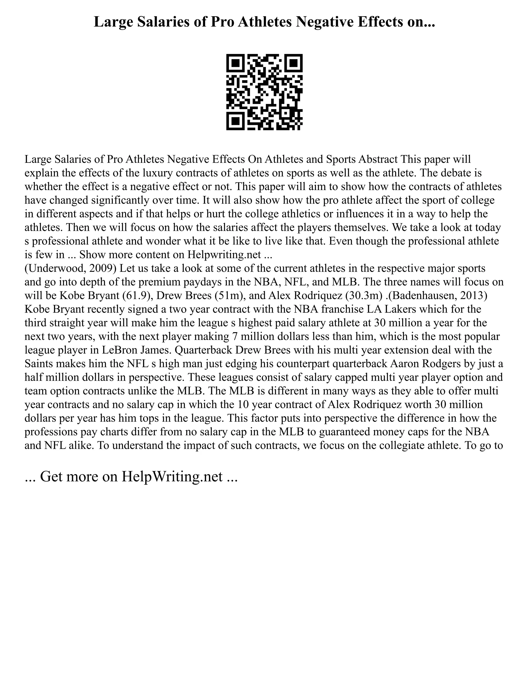 Large Salaries of Pro Athletes Negative Effects on...
Large Salaries of Pro Athletes Negative Effects On Athletes and Sports Abstract This paper will
explain the effects of the luxury contracts of athletes on sports as well as the athlete. The debate is
whether the effect is a negative effect or not. This paper will aim to show how the contracts of athletes
have changed significantly over time. It will also show how the pro athlete affect the sport of college
in different aspects and if that helps or hurt the college athletics or influences it in a way to help the
athletes. Then we will focus on how the salaries affect the players themselves. We take a look at today
s professional athlete and wonder what it be like to live like that. Even though the professional athlete
is few in ... Show more content on Helpwriting.net ...
(Underwood, 2009) Let us take a look at some of the current athletes in the respective major sports
and go into depth of the premium paydays in the NBA, NFL, and MLB. The three names will focus on
will be Kobe Bryant (61.9), Drew Brees (51m), and Alex Rodriquez (30.3m) .(Badenhausen, 2013)
Kobe Bryant recently signed a two year contract with the NBA franchise LA Lakers which for the
third straight year will make him the league s highest paid salary athlete at 30 million a year for the
next two years, with the next player making 7 million dollars less than him, which is the most popular
league player in LeBron James. Quarterback Drew Brees with his multi year extension deal with the
Saints makes him the NFL s high man just edging his counterpart quarterback Aaron Rodgers by just a
half million dollars in perspective. These leagues consist of salary capped multi year player option and
team option contracts unlike the MLB. The MLB is different in many ways as they able to offer multi
year contracts and no salary cap in which the 10 year contract of Alex Rodriquez worth 30 million
dollars per year has him tops in the league. This factor puts into perspective the difference in how the
professions pay charts differ from no salary cap in the MLB to guaranteed money caps for the NBA
and NFL alike. To understand the impact of such contracts, we focus on the collegiate athlete. To go to
... Get more on HelpWriting.net ...
 