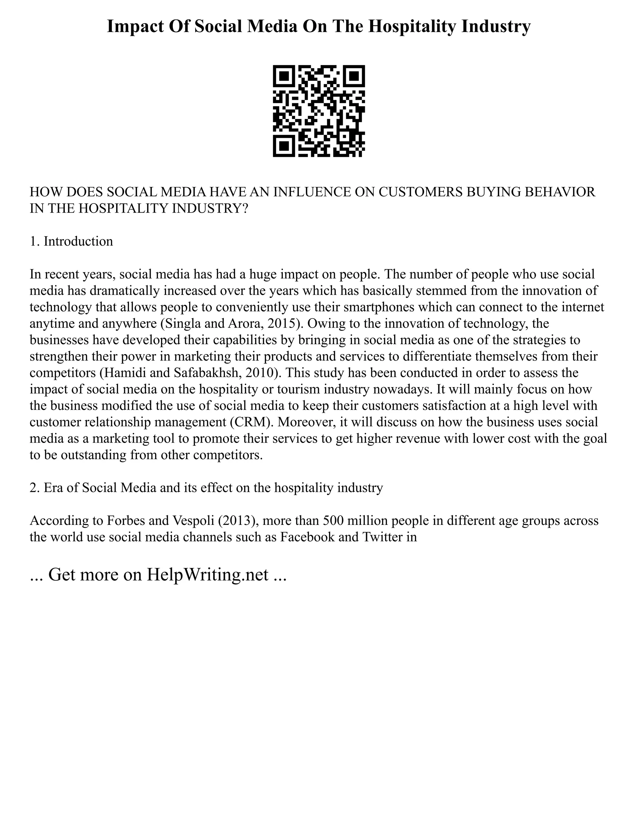 Impact Of Social Media On The Hospitality Industry
HOW DOES SOCIAL MEDIA HAVE AN INFLUENCE ON CUSTOMERS BUYING BEHAVIOR
IN THE HOSPITALITY INDUSTRY?
1. Introduction
In recent years, social media has had a huge impact on people. The number of people who use social
media has dramatically increased over the years which has basically stemmed from the innovation of
technology that allows people to conveniently use their smartphones which can connect to the internet
anytime and anywhere (Singla and Arora, 2015). Owing to the innovation of technology, the
businesses have developed their capabilities by bringing in social media as one of the strategies to
strengthen their power in marketing their products and services to differentiate themselves from their
competitors (Hamidi and Safabakhsh, 2010). This study has been conducted in order to assess the
impact of social media on the hospitality or tourism industry nowadays. It will mainly focus on how
the business modified the use of social media to keep their customers satisfaction at a high level with
customer relationship management (CRM). Moreover, it will discuss on how the business uses social
media as a marketing tool to promote their services to get higher revenue with lower cost with the goal
to be outstanding from other competitors.
2. Era of Social Media and its effect on the hospitality industry
According to Forbes and Vespoli (2013), more than 500 million people in different age groups across
the world use social media channels such as Facebook and Twitter in
... Get more on HelpWriting.net ...
 