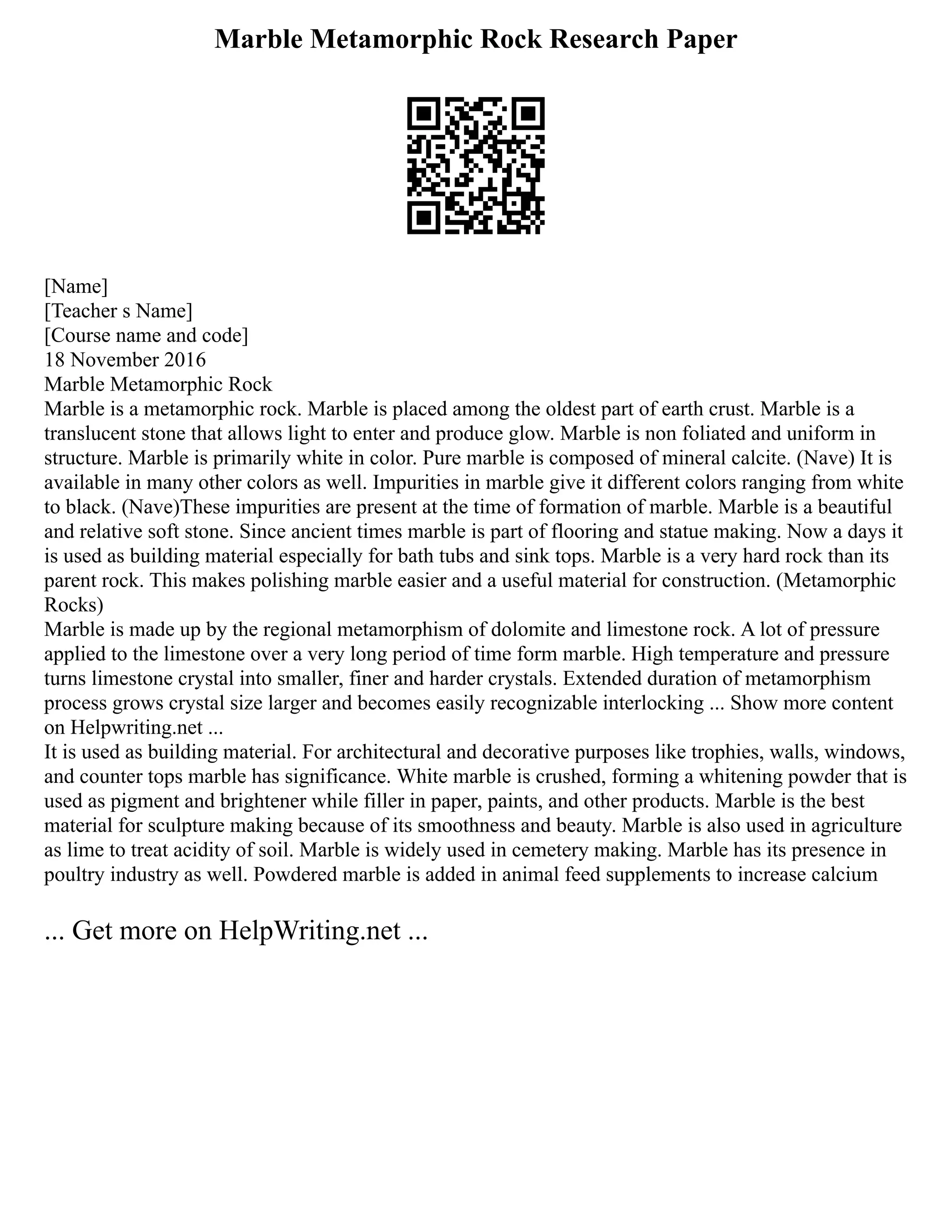 Marble Metamorphic Rock Research Paper
[Name]
[Teacher s Name]
[Course name and code]
18 November 2016
Marble Metamorphic Rock
Marble is a metamorphic rock. Marble is placed among the oldest part of earth crust. Marble is a
translucent stone that allows light to enter and produce glow. Marble is non foliated and uniform in
structure. Marble is primarily white in color. Pure marble is composed of mineral calcite. (Nave) It is
available in many other colors as well. Impurities in marble give it different colors ranging from white
to black. (Nave)These impurities are present at the time of formation of marble. Marble is a beautiful
and relative soft stone. Since ancient times marble is part of flooring and statue making. Now a days it
is used as building material especially for bath tubs and sink tops. Marble is a very hard rock than its
parent rock. This makes polishing marble easier and a useful material for construction. (Metamorphic
Rocks)
Marble is made up by the regional metamorphism of dolomite and limestone rock. A lot of pressure
applied to the limestone over a very long period of time form marble. High temperature and pressure
turns limestone crystal into smaller, finer and harder crystals. Extended duration of metamorphism
process grows crystal size larger and becomes easily recognizable interlocking ... Show more content
on Helpwriting.net ...
It is used as building material. For architectural and decorative purposes like trophies, walls, windows,
and counter tops marble has significance. White marble is crushed, forming a whitening powder that is
used as pigment and brightener while filler in paper, paints, and other products. Marble is the best
material for sculpture making because of its smoothness and beauty. Marble is also used in agriculture
as lime to treat acidity of soil. Marble is widely used in cemetery making. Marble has its presence in
poultry industry as well. Powdered marble is added in animal feed supplements to increase calcium
... Get more on HelpWriting.net ...
 