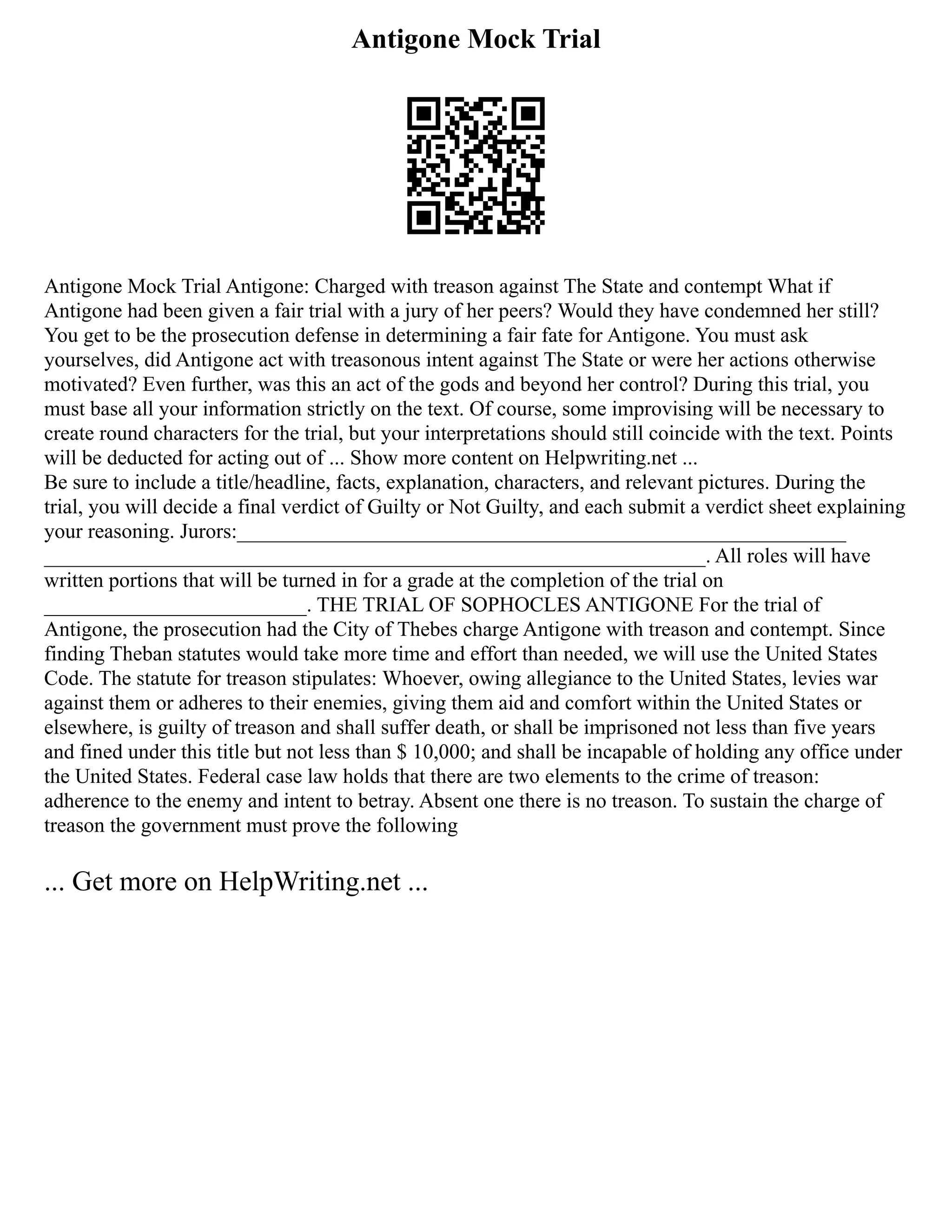 Antigone Mock Trial
Antigone Mock Trial Antigone: Charged with treason against The State and contempt What if
Antigone had been given a fair trial with a jury of her peers? Would they have condemned her still?
You get to be the prosecution defense in determining a fair fate for Antigone. You must ask
yourselves, did Antigone act with treasonous intent against The State or were her actions otherwise
motivated? Even further, was this an act of the gods and beyond her control? During this trial, you
must base all your information strictly on the text. Of course, some improvising will be necessary to
create round characters for the trial, but your interpretations should still coincide with the text. Points
will be deducted for acting out of ... Show more content on Helpwriting.net ...
Be sure to include a title/headline, facts, explanation, characters, and relevant pictures. During the
trial, you will decide a final verdict of Guilty or Not Guilty, and each submit a verdict sheet explaining
your reasoning. Jurors:__________________________________________________________
_______________________________________________________________. All roles will have
written portions that will be turned in for a grade at the completion of the trial on
_________________________. THE TRIAL OF SOPHOCLES ANTIGONE For the trial of
Antigone, the prosecution had the City of Thebes charge Antigone with treason and contempt. Since
finding Theban statutes would take more time and effort than needed, we will use the United States
Code. The statute for treason stipulates: Whoever, owing allegiance to the United States, levies war
against them or adheres to their enemies, giving them aid and comfort within the United States or
elsewhere, is guilty of treason and shall suffer death, or shall be imprisoned not less than five years
and fined under this title but not less than $ 10,000; and shall be incapable of holding any office under
the United States. Federal case law holds that there are two elements to the crime of treason:
adherence to the enemy and intent to betray. Absent one there is no treason. To sustain the charge of
treason the government must prove the following
... Get more on HelpWriting.net ...
 