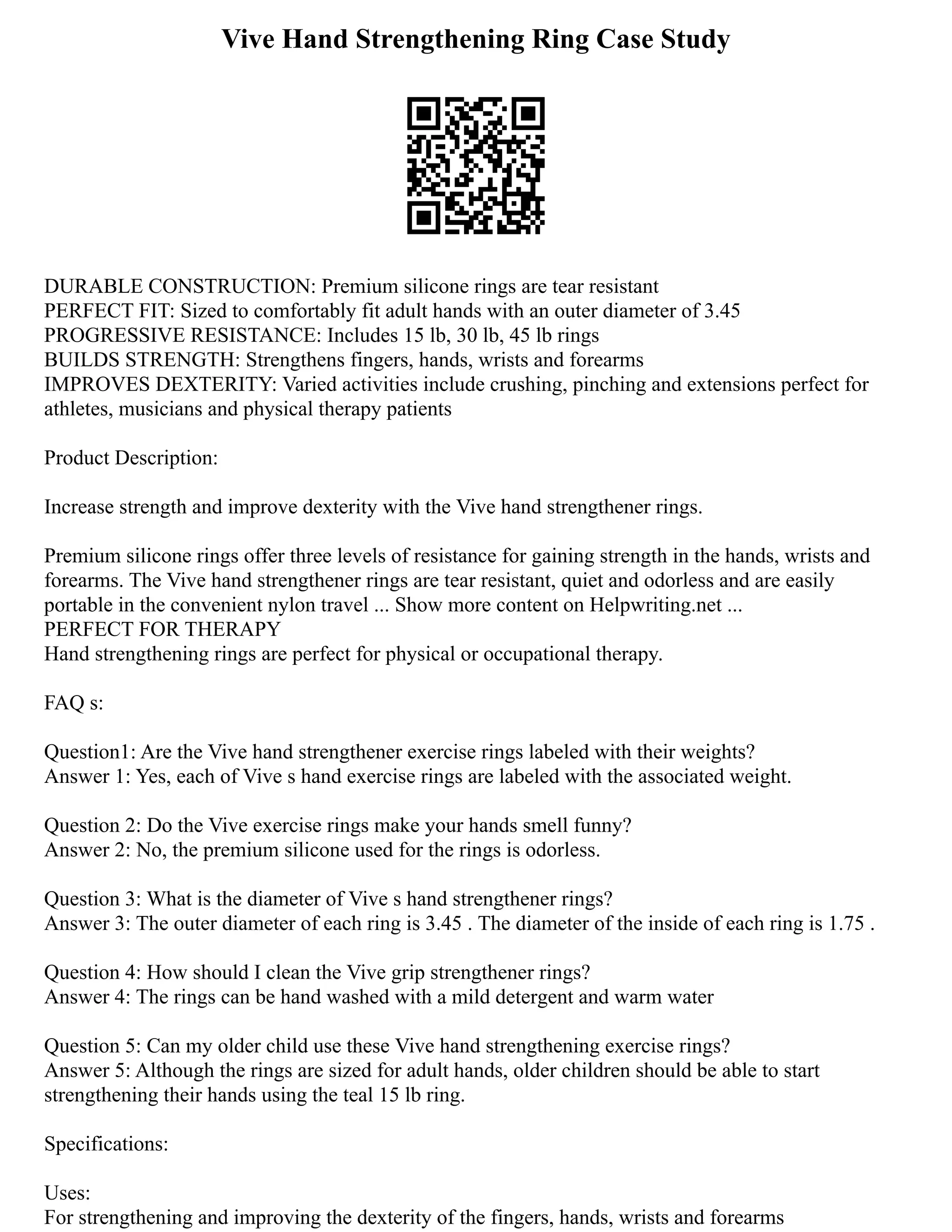 Vive Hand Strengthening Ring Case Study
DURABLE CONSTRUCTION: Premium silicone rings are tear resistant
PERFECT FIT: Sized to comfortably fit adult hands with an outer diameter of 3.45
PROGRESSIVE RESISTANCE: Includes 15 lb, 30 lb, 45 lb rings
BUILDS STRENGTH: Strengthens fingers, hands, wrists and forearms
IMPROVES DEXTERITY: Varied activities include crushing, pinching and extensions perfect for
athletes, musicians and physical therapy patients
Product Description:
Increase strength and improve dexterity with the Vive hand strengthener rings.
Premium silicone rings offer three levels of resistance for gaining strength in the hands, wrists and
forearms. The Vive hand strengthener rings are tear resistant, quiet and odorless and are easily
portable in the convenient nylon travel ... Show more content on Helpwriting.net ...
PERFECT FOR THERAPY
Hand strengthening rings are perfect for physical or occupational therapy.
FAQ s:
Question1: Are the Vive hand strengthener exercise rings labeled with their weights?
Answer 1: Yes, each of Vive s hand exercise rings are labeled with the associated weight.
Question 2: Do the Vive exercise rings make your hands smell funny?
Answer 2: No, the premium silicone used for the rings is odorless.
Question 3: What is the diameter of Vive s hand strengthener rings?
Answer 3: The outer diameter of each ring is 3.45 . The diameter of the inside of each ring is 1.75 .
Question 4: How should I clean the Vive grip strengthener rings?
Answer 4: The rings can be hand washed with a mild detergent and warm water
Question 5: Can my older child use these Vive hand strengthening exercise rings?
Answer 5: Although the rings are sized for adult hands, older children should be able to start
strengthening their hands using the teal 15 lb ring.
Specifications:
Uses:
For strengthening and improving the dexterity of the fingers, hands, wrists and forearms
 