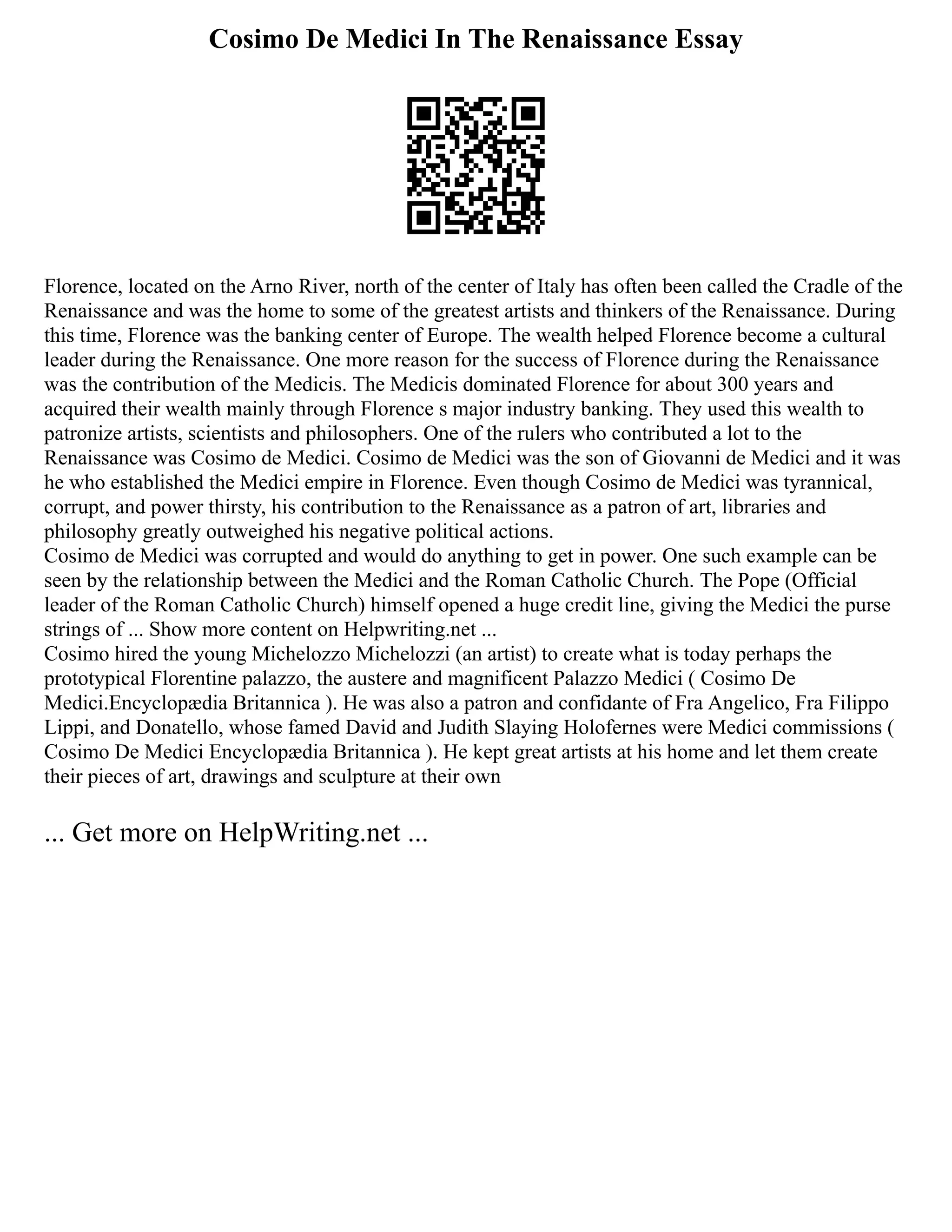 Cosimo De Medici In The Renaissance Essay
Florence, located on the Arno River, north of the center of Italy has often been called the Cradle of the
Renaissance and was the home to some of the greatest artists and thinkers of the Renaissance. During
this time, Florence was the banking center of Europe. The wealth helped Florence become a cultural
leader during the Renaissance. One more reason for the success of Florence during the Renaissance
was the contribution of the Medicis. The Medicis dominated Florence for about 300 years and
acquired their wealth mainly through Florence s major industry banking. They used this wealth to
patronize artists, scientists and philosophers. One of the rulers who contributed a lot to the
Renaissance was Cosimo de Medici. Cosimo de Medici was the son of Giovanni de Medici and it was
he who established the Medici empire in Florence. Even though Cosimo de Medici was tyrannical,
corrupt, and power thirsty, his contribution to the Renaissance as a patron of art, libraries and
philosophy greatly outweighed his negative political actions.
Cosimo de Medici was corrupted and would do anything to get in power. One such example can be
seen by the relationship between the Medici and the Roman Catholic Church. The Pope (Official
leader of the Roman Catholic Church) himself opened a huge credit line, giving the Medici the purse
strings of ... Show more content on Helpwriting.net ...
Cosimo hired the young Michelozzo Michelozzi (an artist) to create what is today perhaps the
prototypical Florentine palazzo, the austere and magnificent Palazzo Medici ( Cosimo De
Medici.Encyclopædia Britannica ). He was also a patron and confidante of Fra Angelico, Fra Filippo
Lippi, and Donatello, whose famed David and Judith Slaying Holofernes were Medici commissions (
Cosimo De Medici Encyclopædia Britannica ). He kept great artists at his home and let them create
their pieces of art, drawings and sculpture at their own
... Get more on HelpWriting.net ...
 