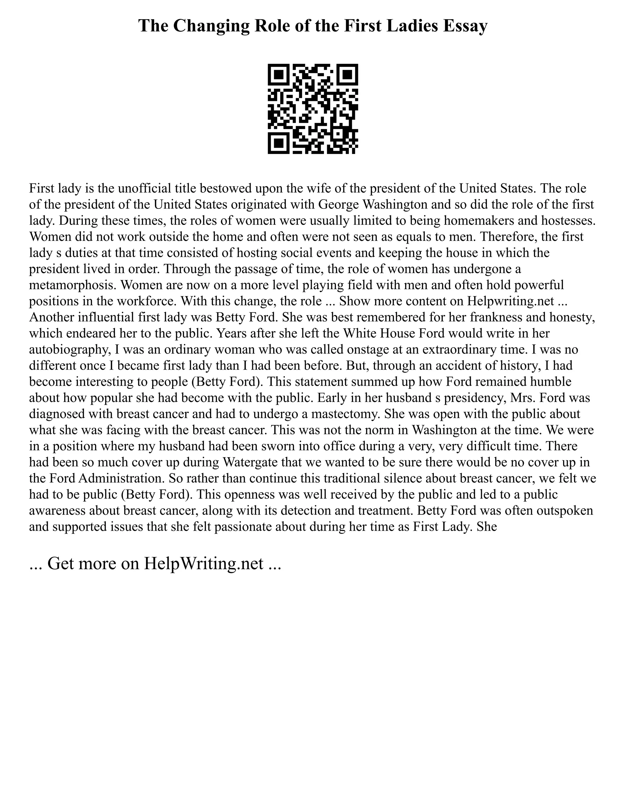 The Changing Role of the First Ladies Essay
First lady is the unofficial title bestowed upon the wife of the president of the United States. The role
of the president of the United States originated with George Washington and so did the role of the first
lady. During these times, the roles of women were usually limited to being homemakers and hostesses.
Women did not work outside the home and often were not seen as equals to men. Therefore, the first
lady s duties at that time consisted of hosting social events and keeping the house in which the
president lived in order. Through the passage of time, the role of women has undergone a
metamorphosis. Women are now on a more level playing field with men and often hold powerful
positions in the workforce. With this change, the role ... Show more content on Helpwriting.net ...
Another influential first lady was Betty Ford. She was best remembered for her frankness and honesty,
which endeared her to the public. Years after she left the White House Ford would write in her
autobiography, I was an ordinary woman who was called onstage at an extraordinary time. I was no
different once I became first lady than I had been before. But, through an accident of history, I had
become interesting to people (Betty Ford). This statement summed up how Ford remained humble
about how popular she had become with the public. Early in her husband s presidency, Mrs. Ford was
diagnosed with breast cancer and had to undergo a mastectomy. She was open with the public about
what she was facing with the breast cancer. This was not the norm in Washington at the time. We were
in a position where my husband had been sworn into office during a very, very difficult time. There
had been so much cover up during Watergate that we wanted to be sure there would be no cover up in
the Ford Administration. So rather than continue this traditional silence about breast cancer, we felt we
had to be public (Betty Ford). This openness was well received by the public and led to a public
awareness about breast cancer, along with its detection and treatment. Betty Ford was often outspoken
and supported issues that she felt passionate about during her time as First Lady. She
... Get more on HelpWriting.net ...
 