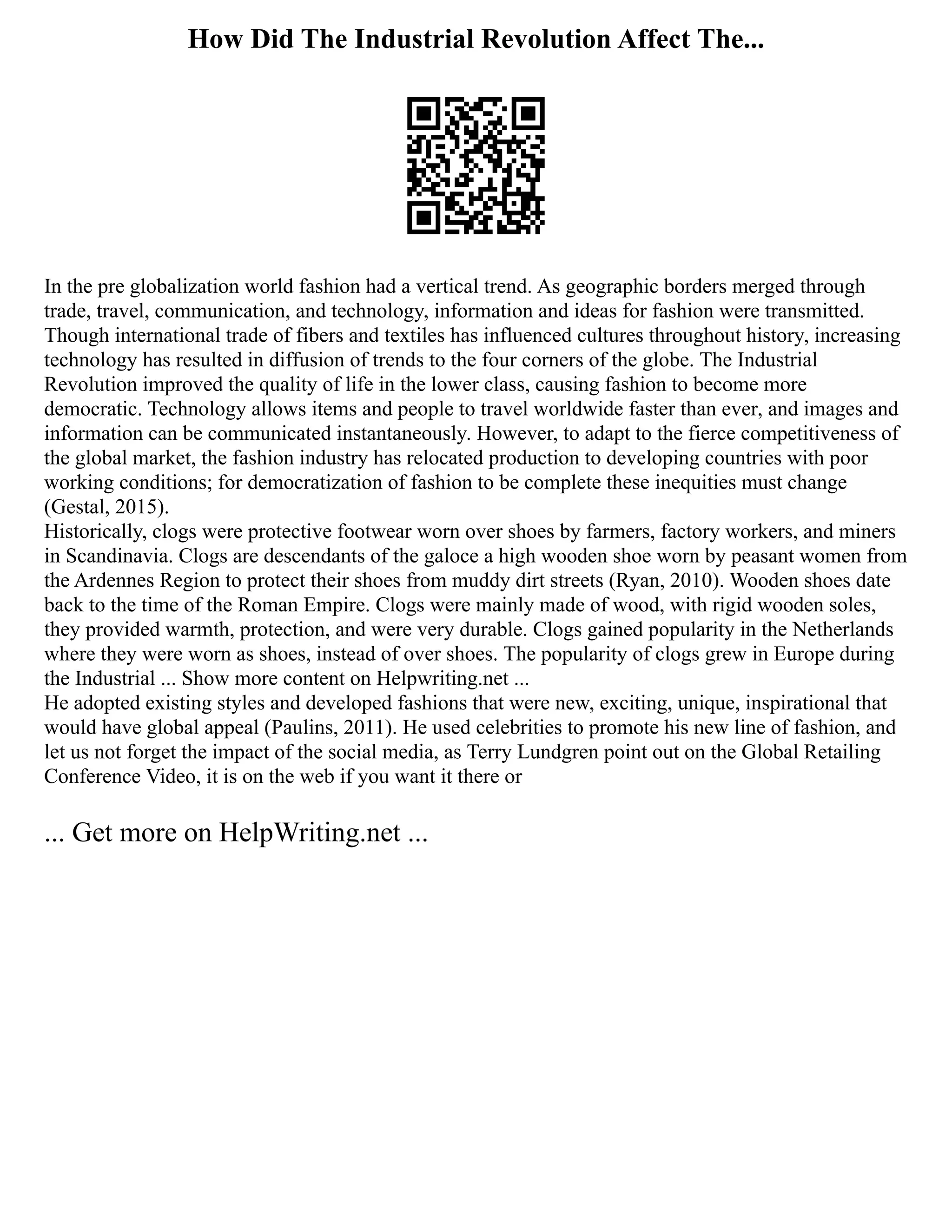 How Did The Industrial Revolution Affect The...
In the pre globalization world fashion had a vertical trend. As geographic borders merged through
trade, travel, communication, and technology, information and ideas for fashion were transmitted.
Though international trade of fibers and textiles has influenced cultures throughout history, increasing
technology has resulted in diffusion of trends to the four corners of the globe. The Industrial
Revolution improved the quality of life in the lower class, causing fashion to become more
democratic. Technology allows items and people to travel worldwide faster than ever, and images and
information can be communicated instantaneously. However, to adapt to the fierce competitiveness of
the global market, the fashion industry has relocated production to developing countries with poor
working conditions; for democratization of fashion to be complete these inequities must change
(Gestal, 2015).
Historically, clogs were protective footwear worn over shoes by farmers, factory workers, and miners
in Scandinavia. Clogs are descendants of the galoce a high wooden shoe worn by peasant women from
the Ardennes Region to protect their shoes from muddy dirt streets (Ryan, 2010). Wooden shoes date
back to the time of the Roman Empire. Clogs were mainly made of wood, with rigid wooden soles,
they provided warmth, protection, and were very durable. Clogs gained popularity in the Netherlands
where they were worn as shoes, instead of over shoes. The popularity of clogs grew in Europe during
the Industrial ... Show more content on Helpwriting.net ...
He adopted existing styles and developed fashions that were new, exciting, unique, inspirational that
would have global appeal (Paulins, 2011). He used celebrities to promote his new line of fashion, and
let us not forget the impact of the social media, as Terry Lundgren point out on the Global Retailing
Conference Video, it is on the web if you want it there or
... Get more on HelpWriting.net ...
 