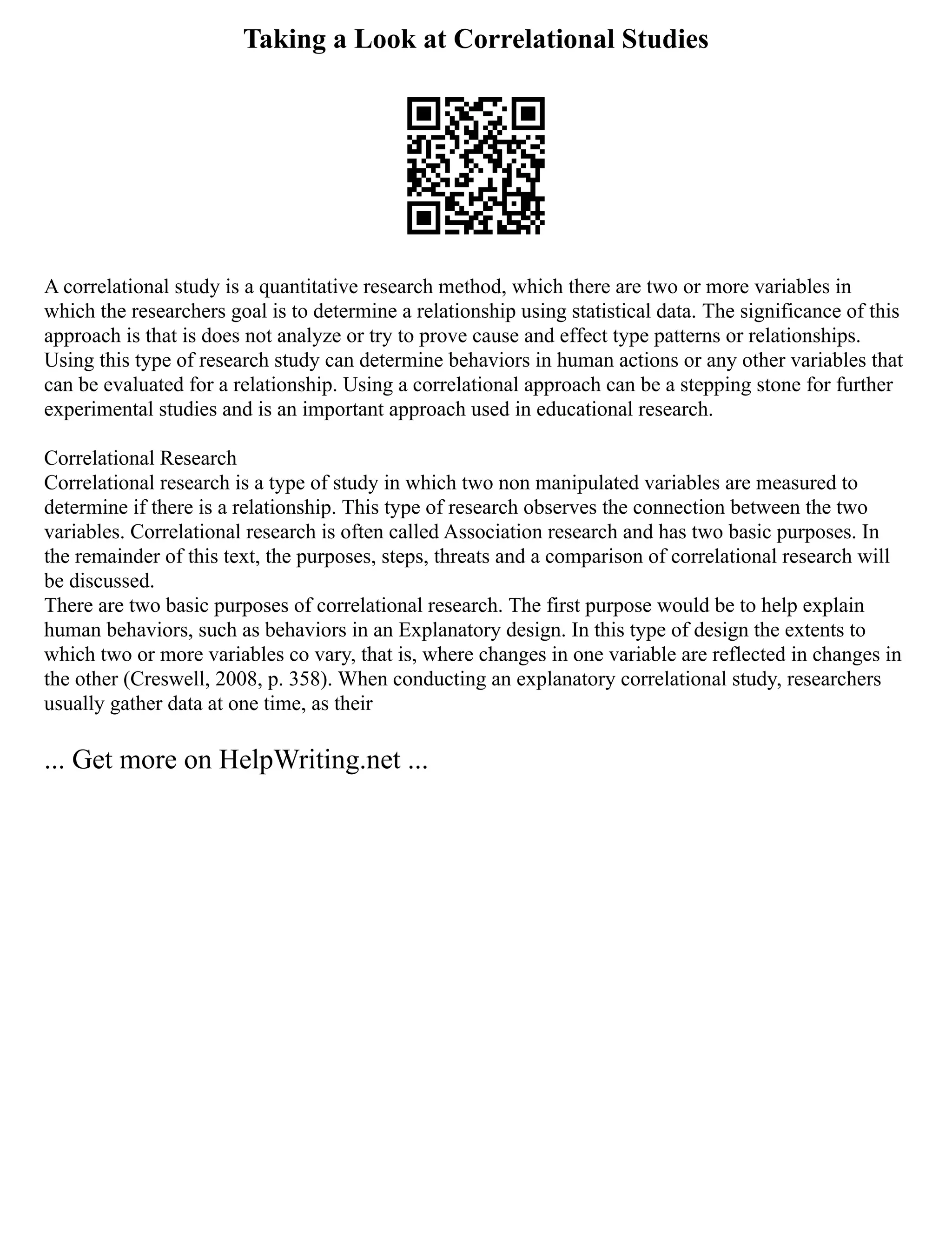 Taking a Look at Correlational Studies
A correlational study is a quantitative research method, which there are two or more variables in
which the researchers goal is to determine a relationship using statistical data. The significance of this
approach is that is does not analyze or try to prove cause and effect type patterns or relationships.
Using this type of research study can determine behaviors in human actions or any other variables that
can be evaluated for a relationship. Using a correlational approach can be a stepping stone for further
experimental studies and is an important approach used in educational research.
Correlational Research
Correlational research is a type of study in which two non manipulated variables are measured to
determine if there is a relationship. This type of research observes the connection between the two
variables. Correlational research is often called Association research and has two basic purposes. In
the remainder of this text, the purposes, steps, threats and a comparison of correlational research will
be discussed.
There are two basic purposes of correlational research. The first purpose would be to help explain
human behaviors, such as behaviors in an Explanatory design. In this type of design the extents to
which two or more variables co vary, that is, where changes in one variable are reflected in changes in
the other (Creswell, 2008, p. 358). When conducting an explanatory correlational study, researchers
usually gather data at one time, as their
... Get more on HelpWriting.net ...
 